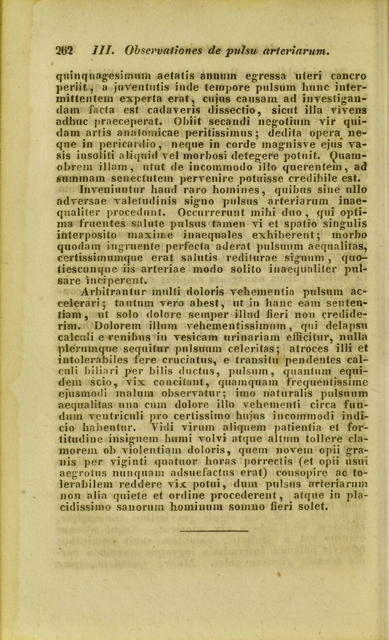 quinquagesimum aetatis annum egressa uteri cancro periit, a juventutis inde tempore pulsum hunc inter- mittentem experta erat, cujus causam ad investigan- dam facta est cadaveris dissectio, sicut illa vivens adhuc praeceperat. Obiit secandi negotium vir qui- dam artis anatomicae peritissimus ; dedita opera ne- que in pericardio, neque in corde magnisve ejus va- sis insoliti aliquid vel morbosi detegere potuit. Qtiara- obrem illam , utut de incommodo illo querentein, ad summam senectutem pervenire potuisse credibile est. Inveniuntur haud raro homines, quibus sine ullo adversae valetudinis signo pulsus arteriarum inae- qualiter procedunt. Occurrerunt mihi duo, qui opti- ma ffuentes salute pulsus tamen vi et spatio singulis interposito maxime inaequales exhiberent; morbo quodam ingruente perfecta aderat pulsuum aequalitas, certissimumque erat salutis rediturae signum , quo- tiescunque iis arteriae modo solito inaequaliter pul- sare inciperent. Arbitrantur inulti doloris vehementia pulsum ac- celerari; tantum vero abest, ut in hanc eam senten- tiam, ut solo dolore semper illud fieri non credide- rim. Dolorem illum vehementissimum, qui delapsu calculi e renibus in vesicam urinariam efficitur, nulla plerumque sequitur pulsuum celeritas; atroces illi et intolerabiles fere cruciatus, e transitu pendentes cal- culi biliari per bilis ductus, pulsum, quantum equi- dem scio, vix concitant, quamquam frequentissime ejusmodi malum observatur; imo naturalis pulsuum aequalitas una cum dolore illo vehementi circa fun- dum ventriculi pro certissimo hujus incommodi indi- cio habentur. Yidi virum aliquem patientia et for- titudine insignem humi volvi atque altum tollere cla- morem ob violentiam doloris, quem novem opii gra- nis per viginti quatuor horas porrectis (et opii usui aegrotus nunquam adsuefactus erat) consopire ac to- lerabilem reddere vix potui, dum pulsus arteriarum non alia quiete et ordine procederent, atque in pla- cidissimo sanorum hominum somno fieri solet.