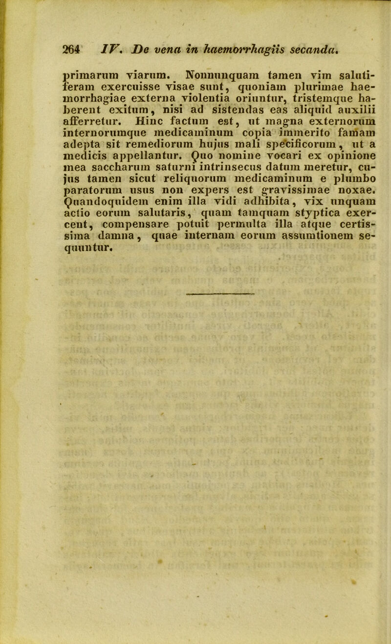 primarum viarum. Nonnunquam tamen vim saluti- feram exercuisse visae sunt, quoniam plurimae hae- morrhagiae externa violentia oriuntur, tristemque ha- berent exitum, nisi ad sistendas eas aliquid auxilii afferretur. Hinc factum est, ut magna externorum internorumque medicaminum copia immerito famam adepta sit remediorum hujus mali spe’cificorum, ut a medicis appellantur. Quo nomine vocari ex opinione mea saccharum saturni intrinsecus datum meretur, cu- jus tamen sicut reliquorum medicaminum e plumbo paratorum usus non expers est gravissimae noxae. Quandoquidem enim illa vidi adhibita, vix unquam actio eorum salutaris, quam tamquam styptica exer- cent, compensare potuit permulta illa atque certis- sima damna , quae internam eorum assumtiouem se- quuntur.