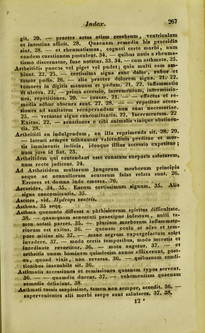 git. 20. •— praeter artu* etiam cerebrum, ventriculum et intestina afficit. 28. Quaenam remedia hi* praesidio *iut. 28. — et rheumatismus, cognati certe morbi, num eandem curationem postulent. 34. — quibus notis a rheuma- tismo discernatur, fuse notatur. 33. 34. — cum asthmate. 25. Arthritidis paucos vel piget vel pudet; quin multi eam am- biunt. 22. 23. — certissima signa sunt dolor , rubor^et tumor pedis. 26. — alia praeter dolorem signa. 21. 22. tumores in digitis manuum et pedum. 21. 22. inflammatio '^t ulcera. 22. —prima accessio, incrementum, intermissio- nes, repetitiones. 20. — causae. 21. effectu* et re- media adhuc obscura *unt. 27. 28. repetitae acces- siones ad sanitatem recuperandam non sunt necessariae. 25. — vetustae signa concomitantia. 22. Incrementum. Exitus. 22. — sanationes e cibi animalis vinique abstinen- Arthritidi an indulgendum , an illa reprimenda sit. 28. 29. — latenti semper tribuuntur valetudinis perditae et mor- tis imminentis indicia, ideoque illius accessio expetitur; num jure id fiat. 23. Arthritidem qui contendant esse conatum corporis salutarem, num recte judicent. 24. . . . Ad Arthritidem multorum longorum morborum principia aeque ac nonnullorum acutorum falso relata sunt. 2b. Errores et damna inde emersa. 26. Ascarides. 34. 35. Eorum certissimum signum. 35. Alia signa concomitantia. 35. Ascites , vid. Hydrops veniris. Asthma quomodo differat a phthisicorum spiritus difficultate. 38, — quamquam senectuti praecipue iufestum , nulli ta- men aetati parcet. 35. — plurium morborum inflammato- riorum est exitus. 36. — quonam coelo et aere et tem- pore mitius sit. 37. — mane aegrum expergefactum solet invadere. 37. — modo certis temporibus, modo incertis et inordiuate revertitur, 36. — motu augetur. 37. et arthritis unum hominem quindecim annos afflixerunt, P0* ea, quoad vixit, non reversa. 36. — quibusuam con i- tioiiibus insanabile sit. 36. Asthmatis accessiones et remissiones quosnam typos serven . 36. quaindiu durent. 37. — vehementiam quaenam remedia deliniant. 38. Asthmati tussis saepissime, tamen non semper, acce J** * supervenientes alii morbi saepe sunt salutares. 37. • 12 *