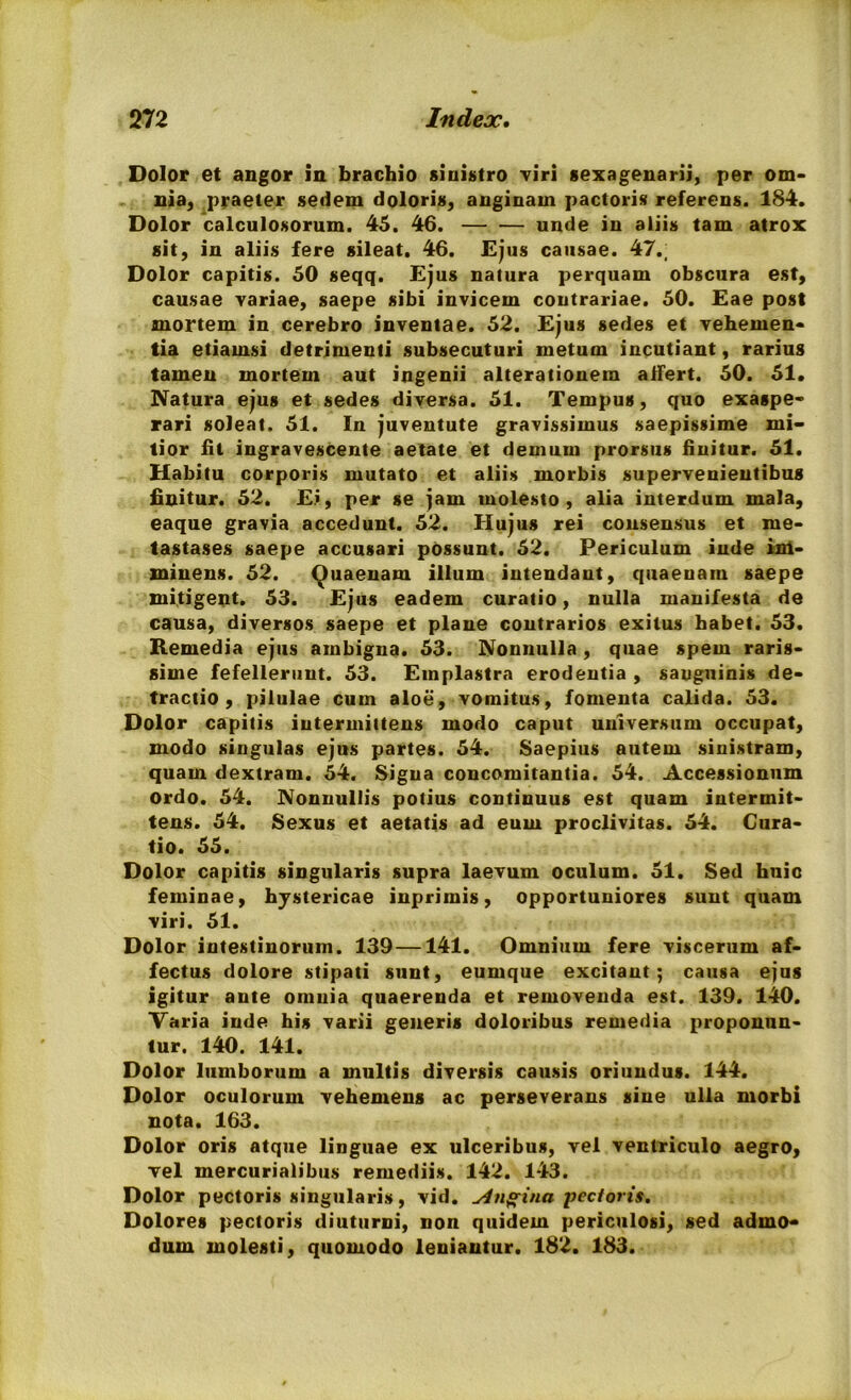 Dolor et angor in brachio sinistro viri sexagenarii, per om- nia, praeter sedem doloris, anginam pactoris referens. 184. Dolor calculosorum. 45. 46. — — unde in aliis tam atrox sit, in aliis fere sileat. 46. Ejus causae. 47.; Dolor capitis. 50 seqq. Ejus natura perquam obscura est, causae variae, saepe sibi invicem contrariae. 50. Eae post mortem in cerebro inventae. 52. Ejus sedes et vehemen- tia etiamsi detrimenti subsecuturi metum incutiant, rarius tamen mortem aut ingenii alterationem alfert. 50. 51. Natura ejus et sedes diversa. 51. Tempus, quo exaspe- rari soleat. 51. In juventute gravissimus saepissime mi- tior fit ingravescente aetate et demum prorsus finitur. 51. Habitu corporis mutato et aliis morbis supervenientibus finitur. 52. Ei, per se jam molesto, alia interdum mala, eaque gravia accedunt. 52. Hujus rei consensus et me- tastases saepe accusari possunt. 52. Periculum inde im- minens. 52. Quaenam illum intendant, quaeuain saepe mitigent. 53. Ejus eadem curatio, nulla manifesta de causa, diversos saepe et plane contrarios exitus habet. 53. Remedia ejus ambigua. 53. Nonnulla, quae spem raris- sime fefellerunt. 53. Emplastra erodentia , sauguinis de- tractio , pilulae cum aloe, vomitus, fomenta calida. 53. Dolor capitis intermittens modo caput universum occupat, modo singulas ejus partes. 54. Saepius autem sinistram, quam dextram. 54. Signa concomitantia. 54. Accessionum ordo. 54. Nonnullis potius continuus est quam intermit- tens. 54. Sexus et aetatis ad eum proclivitas. 54. Cura- tio. 55. Dolor capitis singularis supra laevum oculum. 51. Sed huic feminae, hystericae inprimis, opportuniores sunt quam viri. 51. Dolor intestinorum. 139—141. Omnium fere viscerum af- fectus dolore stipati sunt, eumque excitant; causa ejus igitur ante omnia quaerenda et removenda est. 139. 140. Varia inde his varii generis doloribus remedia proponun- tur. 140. 141. Dolor lumborum a multis diversis causis oriundus. 144. Dolor oculorum vehemens ac perseverans sine ulla morbi nota. 163. Dolor oris atque linguae ex ulceribus, vel ventriculo aegro, vel mercurialibus remediis. 142. 143. Dolor pectoris singularis, vid. Angina pectoris. Dolores pectoris diuturni, non quidem periculosi, sed admo- dum molesti, quomodo leniantur. 182. 183.