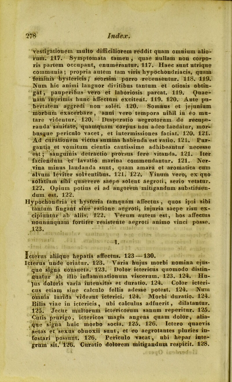 vestigationem multo difficiliorem reddit quam omnium alio- rum. 117. Symptomata tamen 4 quae nullam non corpo- ris partem occupant, enumerantur. 117. Haec sunt utrique communia ; propria autem tam viris hypochondriacis, quam feminis hystericis,' seorsim porro recensentur. 118. 119. Num hic animi languor divitibus tantum et otiosis obtin- gat, pauperibus vero et laboriosis parcat. 119. Ouae- nam ihprimis hunc affectum excitent. 119. 120. Ante pu- bertatem aggredi non solati 120. Somnus et jejunium morbum exacerbare, anni vero tempora nihil in eo mu- tare videntur. 120. Desperatio aegrotorum de recupe- randa sanitate, quamquam corpus non adeo laedatur, mor- busque periculo vacet, et intermissiones faciat. 120. 121. Ad curationem victus summa habenda est ratio. 121. Pur- gantia et vomitum cientia cautissime adhibeantur necesse est; sanguinis detractio prorsus fere vitanda. 121. Iter faciendum et lavatio marina commendantur. 121. Ner- vina minus laudanda sunt, quam amara et aromatica cum alvum leviter solventibus. 121. 122* Yinum vero, ex quo solatiUm sibi quaerere saepe solent aegroti, serio vetatur. 122. Opium potius ei ad angorem mitigandum substituen- dum est. 122. Hypochondria et hysteria tamquam affectus , quos ipsi sibi tantum lingant sinti ratione aegroti, injuria saepe risu ex- cipiuntur ab aliis. 122. Verum autem est, hos affectus nonnunquam fortiter resistente aegroti animo vinci posse. „123. . • 1. Icterus aliique hepatis affectus. 123 —130. Icterus unde oriatur. 123. Varia hujus morbi nomina ejus- que signa consueta. 123. Dolor ictericus quomodo distin- guatur ab illo inflammationum viscerum. 123. 124. Hu- ius doloris varia intensitas et duratio. 124. Color icteri- cus etiam sine calculo fellis adesse potest. 124. Num omnia lurida videant icterici. 124. Morbi duratio. 124. Bilis viae in ictericis, ubi calculus adfuerit, dilatantur. 125. Jecur multorum ictericorum sanum reperitur. 125. Cutis prurigo, ictericos magis angens quam dolor, alia- que signa huic morbo socia. 125. 126. Ictero quaevis aetas et sexus obnoxii sunt, et eo aegrotantes pluries in- festari possurtt. 126. Periculo vacat, ubi hepar inte- grum sit.' 126. Curatio dolorem mitigandum respicit. 128.