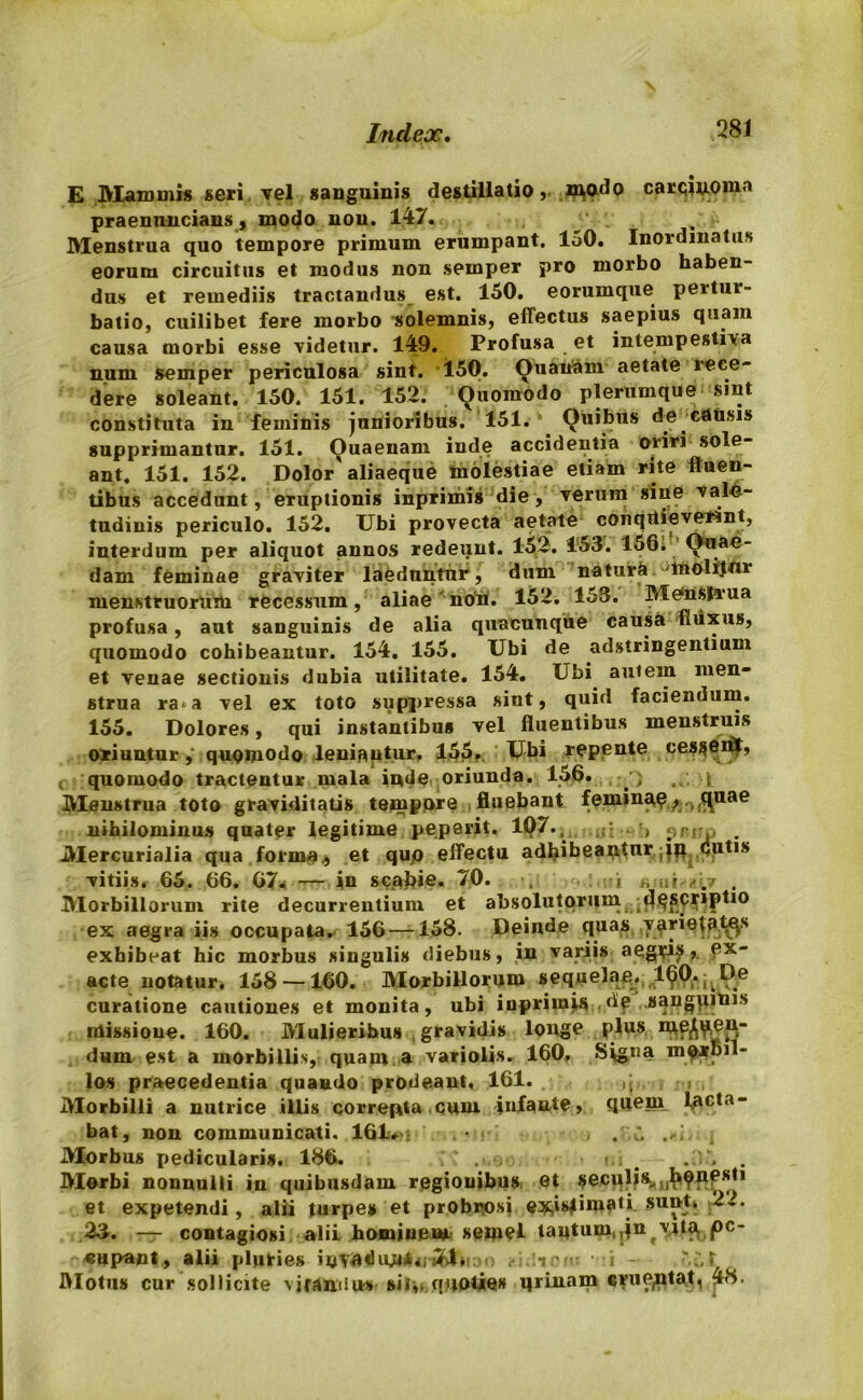 E Mammis seri vel sanguinis destillationtodo carqin-oma praennncians, modo non. 147. Menstrua quo tempore primum erumpant. 150. Inordinatus eorum circuitus et modus non sernper pro morbo haben- dus et remediis tractandus est. 150. eorumque pertur- batio, cuilibet fere morbo solemnis, effectus saepius quam causa morbi esse videtur. 149. Profusa et intempestiva num semper periculosa sint. 150. Quatiam aetate rece- dere soleant. 150. 151. 152. Ouomodo plerumque sint constituta in feminis junioribus. 151. Ouibus do causis supprimantur. 151. Ouaenam inde accidentia oriri sole- ant. 151. 152. Dolor'aliaeque molestiae etiam rite fluen- tibus accedunt, eruptionis inprimis die , verum sine vale- tudinis periculo. 152. Ubi provecta aetate conquieverint, interdum per aliquot annos redeunt. 152. 153. 156. Quae- dam feminae graviter laeduntur, dum natura lnolitnr menstruorum recessum, aliae noti. 152. 153. Menstrua profusa, aut sanguinis de alia quacunque causa fluxus, quomodo cohibeantur. 154. 155. Ubi de adstringentium et venae sectionis dubia utilitate. 154. Ubi autem men- strua ra^a vel ex toto suppressa sint, quid faciendum. 155. Dolores, qui instantibus vel fluentibus menstruis oriunturquomodo leniantur. 155, Ubi repente cesgen^, c quomodo tractentur mala inde oriunda. 156. ■) t Menstrua toto graviditatis tempore fluebant feminae^ ^uae nihilominus quater legitime pep9rit. 107.^ .. •> ?rir :, __ Mercurialia qua forma,, et qup effectu adhibeantur.;iji dutis vitiis. 65. 66. 67. — in scabie. 70. . -i „ r /./ . Morbillorum rite decurrentium et absolutorum de&Cr»ptio ex aegra iis occupata. 156 —158. Deinde quas .varietates exhibeat hic morbus singulis diebus, in variis aegris». ex acte notatur. 158 —160. Morbillorum sequelae. 160. ^De curatione cautiones et monita, ubi inprimis.de sangtiinis missione. 160. Mulieribus gravidis longe plus meden- dum est a morbillis, quam a variolis. 160, Signa m?Jtpil- los praecedentia quando prodeant, 161. Morbilli a nutrice illis correpta cum infante, quem lacta- bat, non communicati. 161.» . 2 Morbus pedicularis. 186. . . Morbi nonnulli in quibusdam regionibus; et seculis* et expetendi, alii turpes et probrosi e^isfimati snnt» 22. 25. — contagiosi alii hominem, semel tantum,,jn vjta. pc- cupant, alii pluries invadiutit^i - • i Motus cur sollicite vjrandu» sit,f quoties qrinnm eru^ntat, 48.