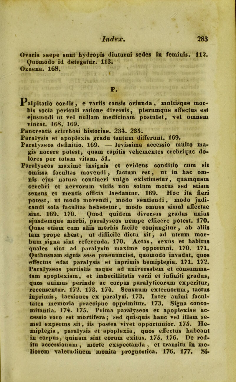 Ovaria saepe sunt hydropis diuturni sedes in feminis. 112. Quomodo id detegatur. 113, Ozaena. 168. P. Palpitatio cordis, e variis causis oriunda, multisque mor- bis socia periculi ratione diversis, plerumque affectus est ejusmodi ut vel nullam medicinam postulet, vel omnem vincat. 168. 169. Pancreatis scirrhosi historiae. 234. 235. Paralysis et apoplexia gradu tantum differunt. 169. Paralyseos definitio. 169. — levissima accessio multo ma- gis nocere potest, quam capitis vehementes crebrique do- lores per totam vitam. 51. Paralyseos maxime insignis et evidens conditio cum sit omissa facultas movendi, factum est, ut in hac om- nis ejus natura contineri vulgo existimetur, quamquam cerebri et nervorum vitiis non solum motus sed etiam sensus et mentis ofHcia laedantur. 169. Hoc ita fieri potest, ut modo movendi, modo sentiendi, modo judi- candi sola facultas hebetetur, modo omnes simul affectae sint. 169. 170. Quod quidem diversus gradus unius ejusdemque morbi, paralyseos nempe efficere potest. 170. Quae etiam cum aliis morbis facile conjungitur, ab aliis tam prope abest, ut difficile dictu sit, ad utrum mor- bum signa sint referenda. 170. Aetas, sexus et habitus quales sint ad paralysin maxime opportuni. 170. 171. Quibusnam signis sese praenunciet, quomodo invadat, quos effectus edat paralysis et inprimis hemiplegia. 171. 172. Paralyseos partialis usque ad universalem et consumma- tam apoplexiam, et imbecillitatis varii et infiniti gradus, quos animus perinde ac corpus paralyticorum experitur, recensentur. 172. 173. 174. Sensuum externorum, tactus inprimis, laesiones ex paralysi. 173. Inter animi facul- tates memoria praecipue opprimitur. 173. Signa conco- mitantia. 174. 175. Prima paralyseos et apoplexiae ac- cessio raro est mortifera; sed quisquis hanc vel illam se- mel expertus sit, iis postea vivet opportunior. 175. He- miplegia , paralysis et apoplexia, quos effectus habeant in corpus, quinam sint eorum exitus. 175. 176. De red- itu accessionum , morte exspectanda , et transitu in me- liorem valetudinem monita prognostica. 176. 177. Si-