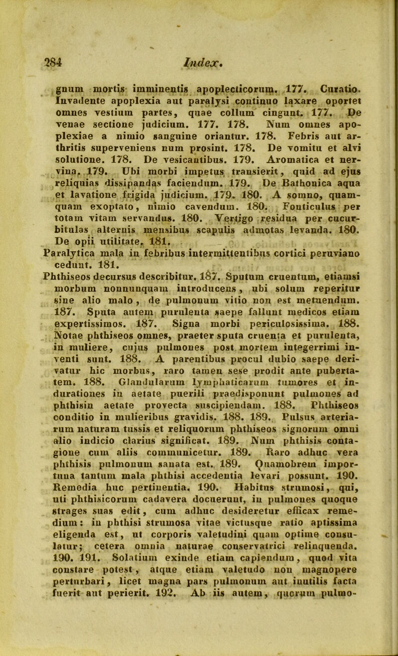 gnum mortis imminentis apoplecticorum. 177. Curatio, Invadente apoplexia aut paralysi continuo laxare oportet omnes vestium partes, quae collum cingunt. 177. De venae sectione judicium. 177. 178. Num omnes apo- plexiae a nimio sanguine oriantur. 178. Febris aut ar- thritis superveniens num prosint. 178. De vomitu et alvi solutione. 178. De vesicautibus. 179. Aromatica et ner- vina. 179. Ubi morbi impetus transierit, quid ad ejus reliquias dissipandas faciendum. 179. De Bathonica aqua et lavatione frigida judicium. 179. 180. A somno, quam- quam exoptato, nimio cavendum. 180. Fonticulus pe i totam vitam servandus. 180. Vertigo residua per cucur- bitulas alternis mensibus scapulis admotas levanda. 180. De opii utilitate. 181. Paralytica mala in febribus intermittentibus cortici peruviano cedunt. 181. Phthiseos decursus describitur. 1&7. Sputum cruentum, etiamsi morbum nonnunquam introducens, ubi solum reperitur sine alio malo , de pulmonum vitio non est metuendum. 187. Sputa autem purulenta saepe fallunt medicos etiam expertissimos. 187. Signa morbi periculosissima. 188. Notae phthiseos omnes, praeter sputa cruenta et purulenta, in muliere, cujus pulmones post mortem integerrimi in- venti sunt. 188. A parentibus procul dubio saepe deri- vatur hic morbus, raro tamen sese prodit ante puberta- tem. 188. Glandularum lymphaticarum tumores et in- durationes in aetate puerili praedisponunt pulmones ad phthisin aetate provecta suscipiendam. 188. Phthiseos conditio in mulieribus gravidis, 188. 189. Pulsus arteria- rum naturam tussis et reliquorum phthiseos signorum omni alio indicio clarius significat. 189. Num phthisis conta- gione cum aliis communicetur. 189. Baro adhuc vera phthisis pulmonum sanata est. 189. Ouamobrem impor- tuna tantum mala phthisi accedentia levari possunt. 190. Remedia huc pertinentia, 190. Habitus strumosi, qui, uti phthisicorum cadavera docuerunt, in pulmones quoque strages suas edit, cum adhuc desideretur efficax reme- dium : in phthisi strumosa vitae victusque ratio aptissima eligenda est, ut corporis valetudini quam optime consu- latur; cetera omnia naturae conservatrici relinquenda. 190. 191. Solatium exinde etiam capiendum, quod vita constare potest, atque etiam valetudo non magnopere perturbari, licet magna pars pulmonum aut iuutilis facta fuerit aut perierit. 192. Ab iis autem, quorum pulmo-