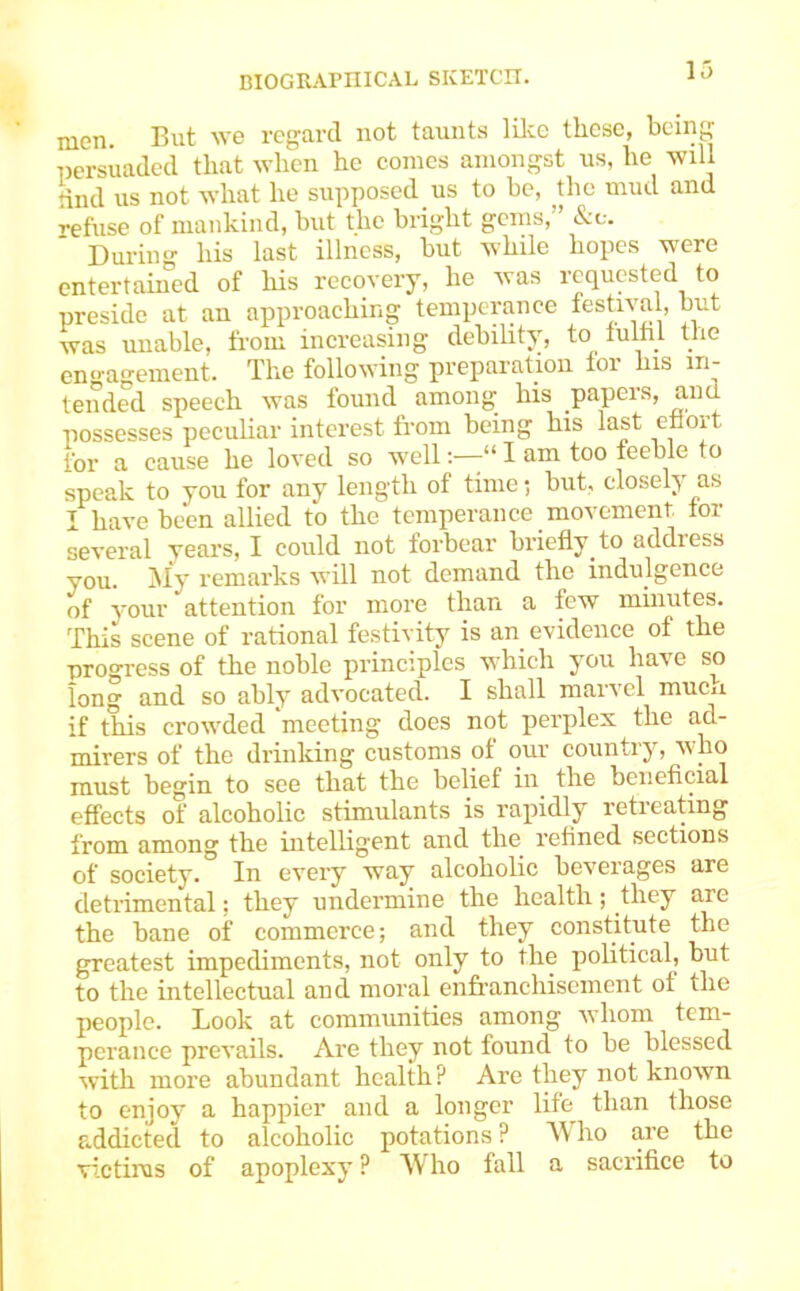 men. But we regard not taunts lilie these, being persuaded that when he comes amongst us, he will knd us not what he supposed us to be, the mud and refuse of inankind, but the bright gems, &c. Duriii his last illness, but while hopes were entertamed of liis recovery, he was requested to preside at an approaching temperance festiva , but was unable, from increasing debility, to tulhl the en^’agement. Tlie following preparation foi liis in- tended speech was found among his papers, and possesses peculiar interest fi-om being his last enort for a cause he loved so w'ell“ I am too feeble to speak to you for any length of time; but, closely as I have been allied to the temperance movement tor several years, I could not forbear briefly to address you. My remarks will not demand the indulgence of your attention for more than a few minutes. This scene of rational fe.stiyity is an evidence of the progress of the noble principles which you have so long and so ably advocated. I shall marvel mucu if this crow'ded meeting does not perplex the ad- mirers of the drinking customs of our country, wmo must begin to see that the belief in the beneficial effects of alcoholic stimulants is rapidly retreating from among the intelligent and the refined sections of society. In every way alcoholic beverages are detrimental; they undermine the health; they are the bane of commerce; and they constitute the greatest impediments, not only to the political, but to the intellectual and moral enfranchisement of the people. Look at communities among wdiom tem- perance prevails. Are they not found to be blessed with more abundant health ? Are they not known to enjoy a happier and a longer life than those addicted to alcoholic potations? Who are the victims of apoplexy P M ho fall a sacrifice to