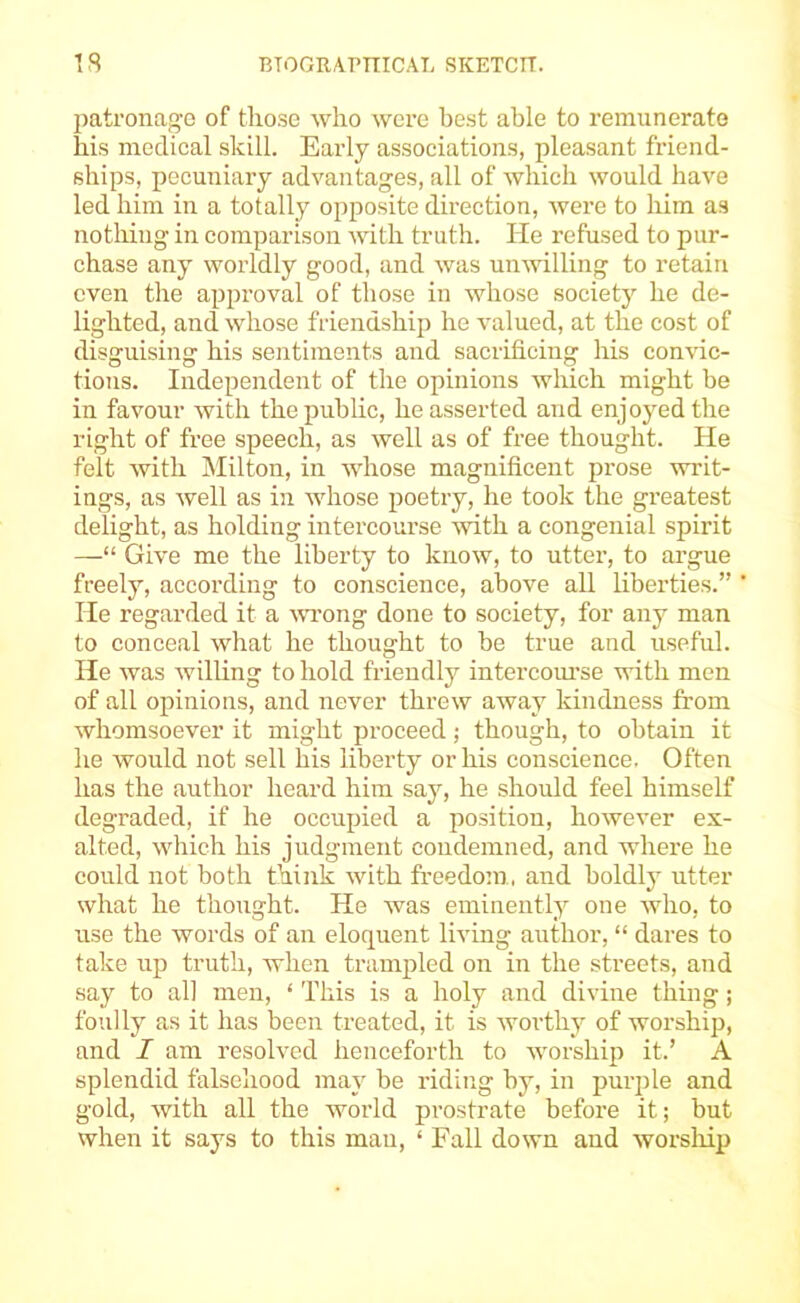 1 S BTOGRAPniCAT, SKETCIT. patronage of those who were best able to remunerate his medical skill. Early associations, pleasant friend- ships, pecuniary advantages, all of which would have led him in a totally opposite direction, were to liim as nothing in comparison with truth. He refused to pur- chase any worldly good, and was unwilling to retain even the approval of those in whose society he de- lighted, and whose friendshij) he valued, at the cost of disguising his sentiments and sacrificing his convic- tions. Independent of the opinions which might be in favour with the public, he asserted and enjoyed the right of free speech, as well as of free thought. He felt with jMilton, in whose magnificent prose writ- ings, as well as in whose poetry, he took the greatest delight, as holding intercourse Avith a congenial spirit —“ Give me the liberty to know, to utter, to argue freely, according to conscience, above all liberties.” He regarded it a A\u’ong done to society, for any man to conceal what he thought to be true and useful. He was willing to hold friendly intercoui-se with men of all opinions, and never threw away kindness from whomsoever it might proceed; though, to obtain it he would not sell his liberty or his conscience. Often has the author heard him say, he should feel himself degraded, if he occupied a position, however ex- alted, which his judgment condemned, and where he could not both think with freedo;n, and boldly utter what he thought. He was eminently one who, to use the words of an eloquent living author, “ dares to take up truth, when trampled on in the streets, and say to all men, ‘ This is a holy and divine thing; foully as it has been treated, it is worthy of worship, and I am resolved henceforth to wmrship it.’ A splendid falsehood may be riding by, in purple and gold, with all the world prostrate before it; but when it says to this man, ‘ Fall down and worship