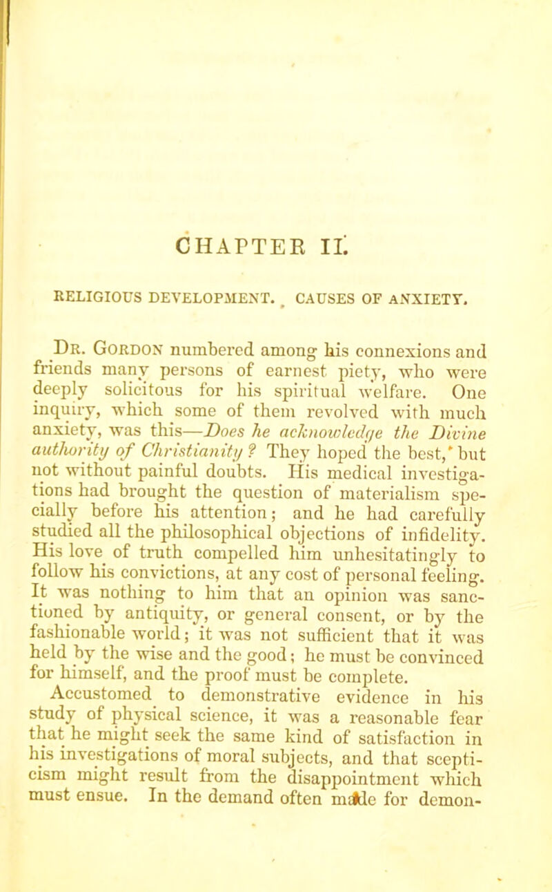 CHAPTER IL RELIGIOUS DEVELOPMENT. , CAUSES OF ANXIETT. Dr. Gordon numbered among bis connexions and friends many persons of earnest piety, who were deeply solicitous for his spiritual welfare. One inquiry, which some of them revolved with much anxiety, was this—Does he acknowlechje the Divine authority of Christianity ? They hoped the best,' but not without painful doubts. His medical investiga- tions had brought the question of materialism spe- cially before his attention; and he had carefully studied all the philosophical objections of infidelity. His love of truth compelled him unhesitatingly to follow his convictions, at any cost of personal feeling. It was nothing to him that an opinion was sanc- tioned by antiquity, or general consent, or by the fashionable world; it was not sufficient that it was held by the wise and the good; he must be convinced for himself, and the proof must be complete. Accustomed to demonstrative evidence in his study of physical science, it was a reasonable fear that he might seek the same kind of satisfaction in his investigations of moral subjects, and that scepti- cism might result from the disappointment which must ensue. In the demand often mildc for demon-