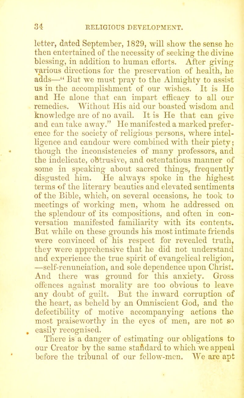 letter, dated September, 1829, will show the sense he then entertained of the necessity of seeking the divine blessing, in addition to human cflorts. After giving various directions for the preservation of health, he adds—“ But we must pray to the Almighty to assist us in the accomijlishment of our wishes. It is Ho and He alone that can impart efBcacy to all our remedies. Without His aid our boasted wisdom and knowledge are of no avail. It is He that can give and can take away.” He manifested a marked prefer- ence for the society of religious persons, where intel- ligence and candour were combined with their piety; though the inconsistencies of many professors, and the indelicate, obtrusive, and ostentatious manner of some in speaking about sacred things, frequently disgusted him. He always spoke in the highest terms of the literary beauties and elevated sentiments of the Bible, which, on several occasions, he took to meetings of working men, whom he addressed on the splendour of its compositions, and often in con- versation manifested familiarity with its contents. But while on these grounds his most intimate friends were convinced of his respect for revealed truth, they were apprehensive that he did not understand and experience the true spirit of evangelical religion, —self-renunciation, and sole dependence upon Christ. And there was ground for tliis anxiety. Gross offences against morality are too obvious to leave any doubt of guilt. But the inward corruption of the heart, as behold by an Omniscient God, and the defectibility of motive accompanying actions the most praiseworthy in the eyes of men, are not so , easily recognised. There is a danger of estimating our obligations to our Creator by the same staftdard to which we appeal before the tribunal of our fclloAv-men. We ai’e apt