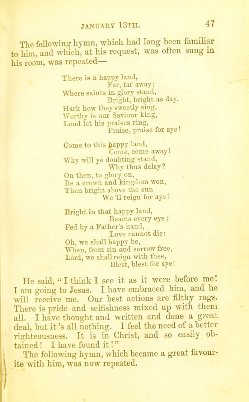 The following hymn, which had long been familip to him, and which, at his request, was often sung in his room, was repeated There is a happy land. Far, far away; Where saints in glory stand, Bright, bright as day. Hark how they sweetly sing. Worthy is our Saviour king. Loud let his praises ring, Praise, praise for aye! Come to this Jjappy Come, come away! Why wUl ye doubting stand. Why thus delay ? On then, to glory on. Be a crown and kingdom won. Then bright above tlie sun We ’ll reign for aye! Bright in that happy land, Beams every eye ; Fed by a Father’s hand, Love cannot die; Oh, we shall happy he, When, from sin and sorrow free, Lord, we shallreign with thee, Blest, blest for aye! He said, “I think I see it as it were before me! I am going to Jesus. I have embraced him, and he will receive me. Our best actions are filthy rags. There is pride and selfislmess mixed up with them all. I have thought and written and done a great deal, but it’s aU. nothing. I feel the need of a better righteousness. It is in Christ, and so easily ob- tained ! I have found it! ” The following hymn, which became a great favour- ite with him, was now repeated.