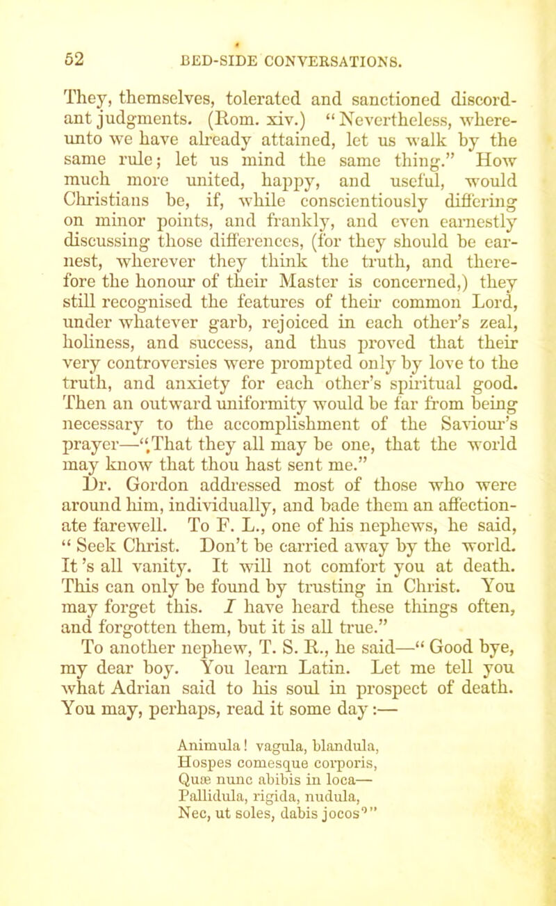 They, themselves, tolerated and sanctioned discord- ant judgments. (Horn, xiv.) “ Nevertheless, where- imto we have ah’eady attained, let us walk by the same rule; let us mind the same thing.” How much more united, happy, and useful, would Cliristians he, if, while conscientiously differing on minor points, and frankly, and even earnestly discussing those differences, (for they should he ear- nest, wherever they think the truth, and there- fore the honour of their Master is concerned,) they still recognised the features of then' common Lord, under whatever garb, rejoiced in each other’s zeal, holiness, and success, and thus proved that their very controversies were prompted only by love to the truth, and anxiety for each other’s spiritual good. Then an outward miiformity would be far from being necessary to the accomplishment of the SaHom’’s prayer—‘‘That they all may be one, that the world may know that thou hast sent me.” L)r. Gordon addressed most of those who were around him, individually, and bade them an affection- ate farewell. To F. L., one of liis nephews, he said, “ Seek Christ. Don’t be carried away by the world. It’s all vanity. It will not comfort you at death. This can only be found by trusting in Christ. You may forget this. I have heard these things often, and forgotten them, but it is aU true.” To another nephew, T. S. R., he said—“ Good bye, my dear boy. You learn Latin. Let me tell you what Adrian said to his soul in prospect of death. You may, perhaps, read it some day:— Animula! vagula, blandula, Hospes comesque eoiporis, Quee nunc abibis in looa— Pallidula, rigida, nudula, Nec, ut soles, dabis jocos’”