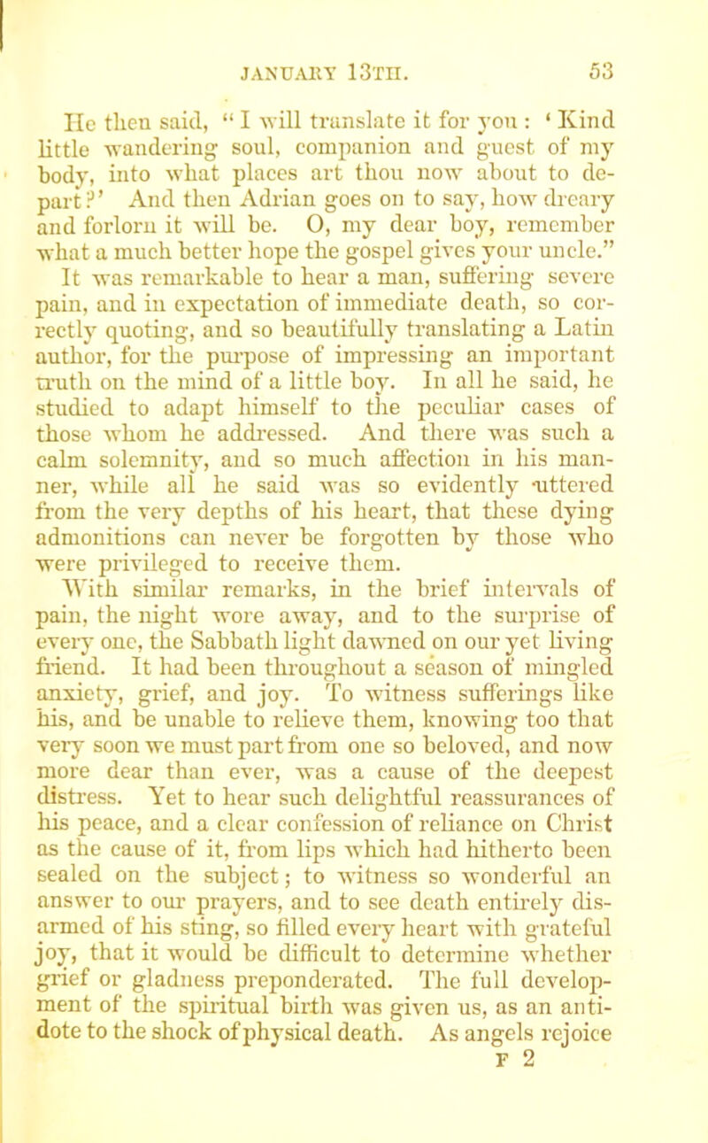 lie then said, “ I will translate it for yon : ‘ Kind little ^yandering sonl, companion and guest of my body, into what plaees art thou now about to de- part?’ And then Adrian goes on to say, how dreary and forlorn it will be. 0, my dear boy, remember what a much better hope the gospel gives yonr uncle.” It was remarkable to hear a man, sufi'ering severe pain, and in expectation of immediate death, so cor- rectly quoting, and so beautifully translating a Latin author, for tlie pm-pose of impressing an important truth on the mind of a little boy. In all he said, he studied to adapt himself to the peculiar cases of those whom he addressed. And there was such a calm solemnity, and so much aflection in his man- ner, while all he said was so evidently uttered from the very depths of his heart, that these dying admonitions can never be forgotten bj'^ those who were privileged to receive them. 'U'ith similar remarks, in the brief intervals of pain, the night wore away, and to the surprise of every one, the Sabbath light daumed on our yet hving fi-iend. It had been throughout a season of mingled anxiety, grief, and joy. To witness sufferings Kke his, and be unable to reheve them, knowing too that very soon we must part from one so beloved, and now more dear than ever, was a cause of the deepest distress. Yet to hear such delightfid reassurances of his peace, and a clear confession of reliance on Christ ns the cause of it, from lips which had hitherto been sealed on the subject; to witness so wonderful an answer to our prayers, and to see death enthely dis- armed of his sting, so filled every heart with grateful jo^, that it would be difficult to determine whether giaef or gladness preponderated. The full develop- ment of the spmtual birth was given us, as an anti- dote to the shock of physical death. As angels rejoice F 2