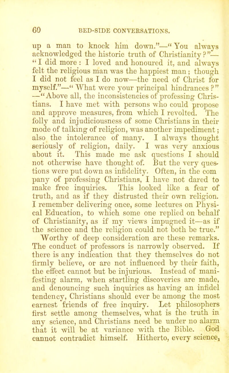 up a man to knock him do^vn.”—“ You always acknowledged the historic truth of Christianity ? ”— “ I did more : I loved and honom’ed it, and always felt the religious man was the happiest man ; though I did not feel as I do now—the need of Christ for myself.”—“ What were your principal hindi-ances ?” —“Above all, the inconsistencies of professing Chris- tians. I have met with persons who could propose and approve measures, from which I revolted. The folly and injudiciousness of some Christians in their mode of talking of religion, was another impediment; also the intolerance of many. I always thought seriously of religion, daily. I was very anxious about it. This made me ask questions I should not otherwise have thought of. But the very ques- tions were put down as infidelity. Often, in the com pany of professing Christians, I have not dared to make free inquiries. This looked like a fear of truth, and as if they distrusted their own religion. I remember delivering once, some lectures on Physi- cal Education, to which some one replied on behalf of Christianity, as if my views imimgned it—as if the science and the religion could not both be true.” Worthy of deep consideration are these remarks. The conduct of professoi’s is narrowly observed. If there is any indication that they themselves do not firmly believe, or are not influeneed by their faith, the effect cannot but be injurious. Instead of mani- festing alarm, when startling discoveries are made, and denouncing such inquiries as having an infidel tendency, Christians should ever be among the most earnest friends of free inquiiy. Let philosophers first settle among themselves, what is the truth in any science, and Christians need be under no alarm that it will be at variance ^vith the Bible. God cannot contradict himself. Hitherto, every science,