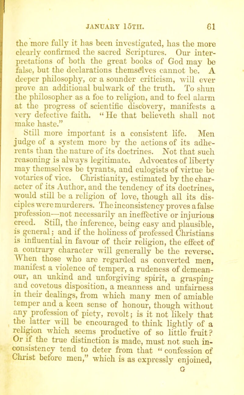 the more fully it has been investigated, has the more clearly confirmed the sacred Scrijiturcs. Oiu- inter- pretations of both the great books of God may be false, but the declarations themsdlves cannot be. A deeper philosophy, or a sounder criticism, will ever prove an additional bulwark of the truth. To shun the philosopher as a foe to religion, and to feel alarm at the progress of scientific fisebvery, manifests a very defective faith. “ He that believeth shall not make haste.” Still more important is a consistent life. Men judge of a system more by the actions of its adhe- rents than the nature of its doctrines. Not that such reasoning is always legitimate. Advocates of liberty may themselves be tyi'ants, and eulogists of virtue be votaries of vice. Christianity, estimated by the char- acter of its Author, and the tendency of its doctrines, would still be a religion of love, though all its dis- ciples were mm'derers. The inconsistency pi’oves a false profession-—not necessai'ily an ineffective or injurious creed. Still, the inference, being easy and plausible, is general; and if the holiness of professed Chi’istians is influential in favour of their religion, the effect of a contrary character will generally be the reverse. M hen those who are regarded as converted men, manifest a violence of temper, a rudeness of demean- our, an unkind and unforgiving spirit, a grasping and covetous disposition, a meanness and unfahmess in then- dealings, from which many men of amiable temper and a keen sense of honour, though without any profession of piety, revolt; is it not lilcely that the latter will be encouraged to think lightly of a religion Avhich seems productive of so little fruit ? Or if the true distinction is made, must not such in- consistency tend to deter from that “ confession of Christ before men,” which is as expressly enjoined, G