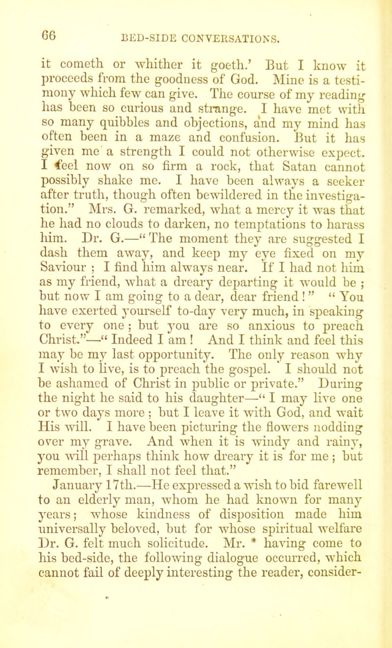 it cometh or Avhither it goetli.’ But I know it proceeds from the goodness of God. Mine is a testi- mony which few can give. The course of my reading has been so eurious and strange. I have met witli so many quibbles and objections, and my mind has often been in a maze and confusion. But it has given me a strength I eould not otherwise expect. I €eel now on so firm a rock, that Satan cannot possibly shake me. I have been always a seeker after truth, though often bewildered in the investiga- tion.” Mrs. G. remarked, what a mercy it was that he had no clouds to darken, no temptations to harass him. Dr. G.—“ The moment they are suggested I dash them away, and keep my eye fixed on my Saviour ; I find him always near. If I had not him as my friend, what a dreary departing it would be ; but now I am going to a dear, dear friend! ” “ You have exerted yourself to-day very much, in speaking to every one ; but you are so anxious to preach Christ.”—“ Indeed I am ! And I think and feel this may be my last opportunity. The only reason why I wish to hve, is to preach the gospel. I should not be ashamed of Christ in public or private.” During the night he said to his daughter—“ I may live one or two days more; but I leave it with God, and wait His will. I have been pictming the flowers nodding over my grave. And when it is windy and rainy, you will perhaps think how dreary it is for me ; but remember, I shall not feel that.” January 17th.—He expressed a wish to bid farewell to an eldei’ly man, whom he had known for many yeai’s; whose kindness of disposition made him universally beloved, but for whose spiritual welfare Dr. G. felt much solicitude. Mr. * having come to his bed-side, the following dialogue occurred, which cannot fail of deeply interesting the reader, consider-