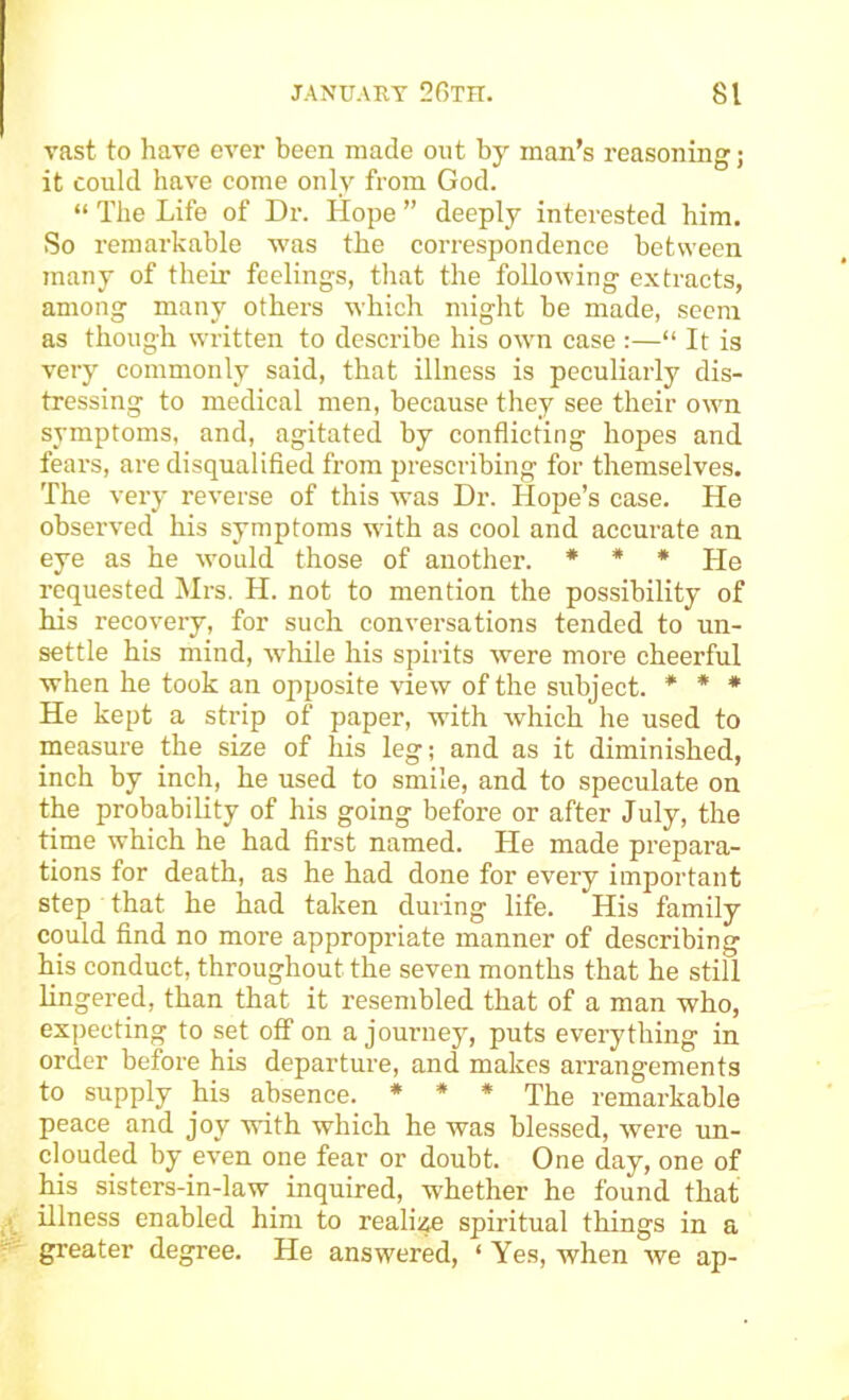 vast to liave ever been made out by man’s reasoning; it could have come only from God. “ The Life of Dr. Hope ” deeply interested him. So remarkable was the correspondence between many of their feelings, that the following extracts, among many others which might be made, seem as though written to describe his own case :—“ It is very commonly said, that illness is peculiarly dis- tressing to medical men, because they see their own symptoms, and, agitated by conflicting hopes and fears, are disqualified from prescribing for themselves. The very reverse of this was Dr. Hope’s case. He observed his symptoms with as cool and accurate an eye as he would those of another. * * * j-je requested Mrs. H. not to mention the possibility of his recovery, for such conversations tended to un- settle his mind, while his spirits were more cheerful when he took an opposite view of the subject. * * * He kept a strip of paper, with which he used to measure the size of his leg; and as it diminished, inch by inch, he used to smile, and to speculate on the probability of his going before or after July, the time which he had first named. He made prepara- tions for death, as he had done for every important step that he had taken during life. His family could find no more appropriate manner of describing his conduct, throughout the seven months that he still lingered, than that it resembled that of a man who, ex])ecting to set off on a journey, puts everything in order before his departure, and makes arrangements to supply his absence. * * * The remarkable peace and joy with which he was blessed, Avei’e un- clouded by even one fear or doubt. One day, one of his sisters-in-law inquired, whether he found that illness enabled him to realize spiritual things in a greater degree. He answered, ‘ Yes, when we ap-