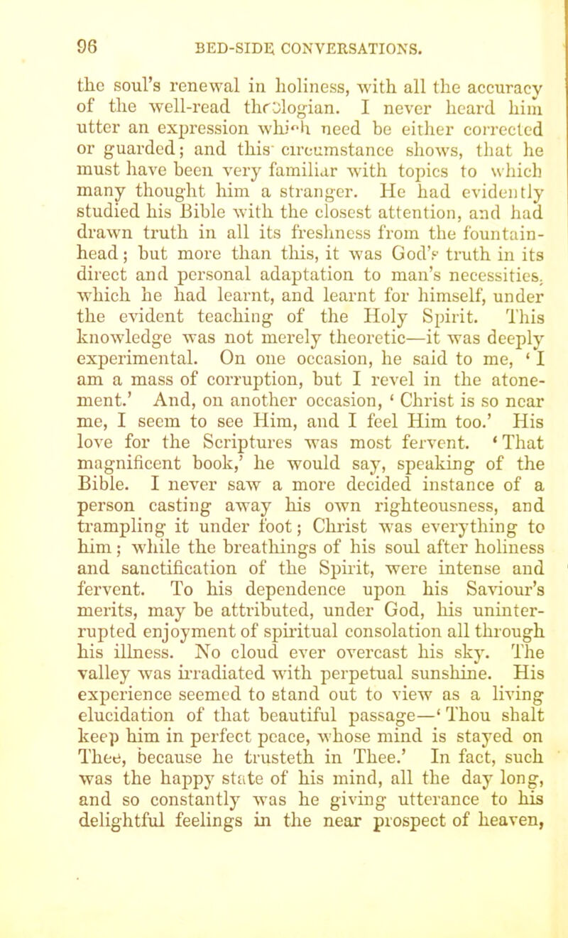 the soul’s renewal in holiness, with all the accuracy of the well-read throlog-ian. I never heard him utter an exjjression whi^h need be either corrected or guarded; and this' circumstance shows, that he must have been very familiar with topics to which many thought him a stranger. He had evidently studied his Bible with the closest attention, and had drawn truth in all its fresliness from the fountain- head ; hut more than this, it was God’s timth in its direct and personal adaptation to man’s necessities, which he had learnt, and learnt for himself, under the evident teaching of the Holy Spirit. This knowledge was not merely theoretic—it was deeply experimental. On one occasion, he said to me, ‘ I am a mass of corruption, but I revel in the atone- ment.’ And, on another occasion, ‘ Christ is so near me, I seem to see Him, and I feel Him too.’ His love for the Scriptures was most fervent. ‘ That magnificent book,’ he would say, speaking of the Bible. I never saw a more decided instance of a person casting away his own righteousness, and trampling it under foot; Christ Avas everything to him; while the breathings of his soul after holiness and sanctification of the Spirit, were intense and fervent. To his dependence upon his Saviour’s merits, may be attributed, under God, liis uninter- rupted enjoyment of spiritual consolation all through his illness. No cloud ever overcast his sky. The valley wms m-adiated wdth perpetual sunshine. His experience seemed to stand out to view as a living elucidation of that beautiful passage—‘ Thou shalt keep him in perfect peace, Avhose mind is stayed on Thee, because he trusteth in Thee.’ In fact, such was the happy state of his mind, all the day long, and so constantly Avas he giving utterance to his delightful feelings in the near prospect of heaven,