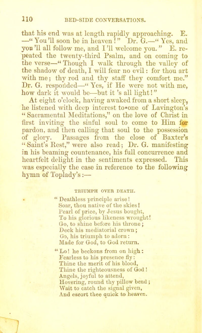 that his end was at length i-apidly approaching. E. —“ You ’ll soon be in heaven ! ” Dr. G.—“ Yes, and yon ’ll all follow me, and I ’ll welcome you. ” E. re- peated the twenty-thii-d Psalm, and on coming to the verse—“ Though I walk thi-ough the valley of the shadow of death, I will fear no evil: for thou art with me; thy rod and thy staff they comfort me.” Dr. G. responded—■“ Yes, if He were not with me, how dark it would be-—hut it’s all light! ” At eight o’clock, having awaked from a short sleep, he listened with deep interest to»one of Lavington’s “ Sacramental Meditations,” on the love of Christ in first inviting the sinful soul to come to Him for pardon, and then calling that soul to the possession of glory. Passages from the close of Baxter’s “ Saint’s Rest,” were also read; Dr. G. manifesting in his beaming countenance, his full concmTence and heartfelt delight in the sentiments expressed. This was especially the case in reference to the following hymn of Toplady’s;— TBIUMPH OVER DEATH. • “ Deathless principle arise! Soar, thou native of the skies! Pearl of price, by Jesus bought, To his glorious lilwness wi'ought! Go, to shine before his throne ; Deck his mediatorial crown; Go, his triumph to adorn; Made for God, to God return. “ Lo! he beckons from on high; Fearless to his presence fly: Thine the merit of his blood. Thine the righteousness of God ! Angels, joyful to attend, Hovering, round thy pillow bend ; Wait to catch the signal given, And escort thee quick to heaven.