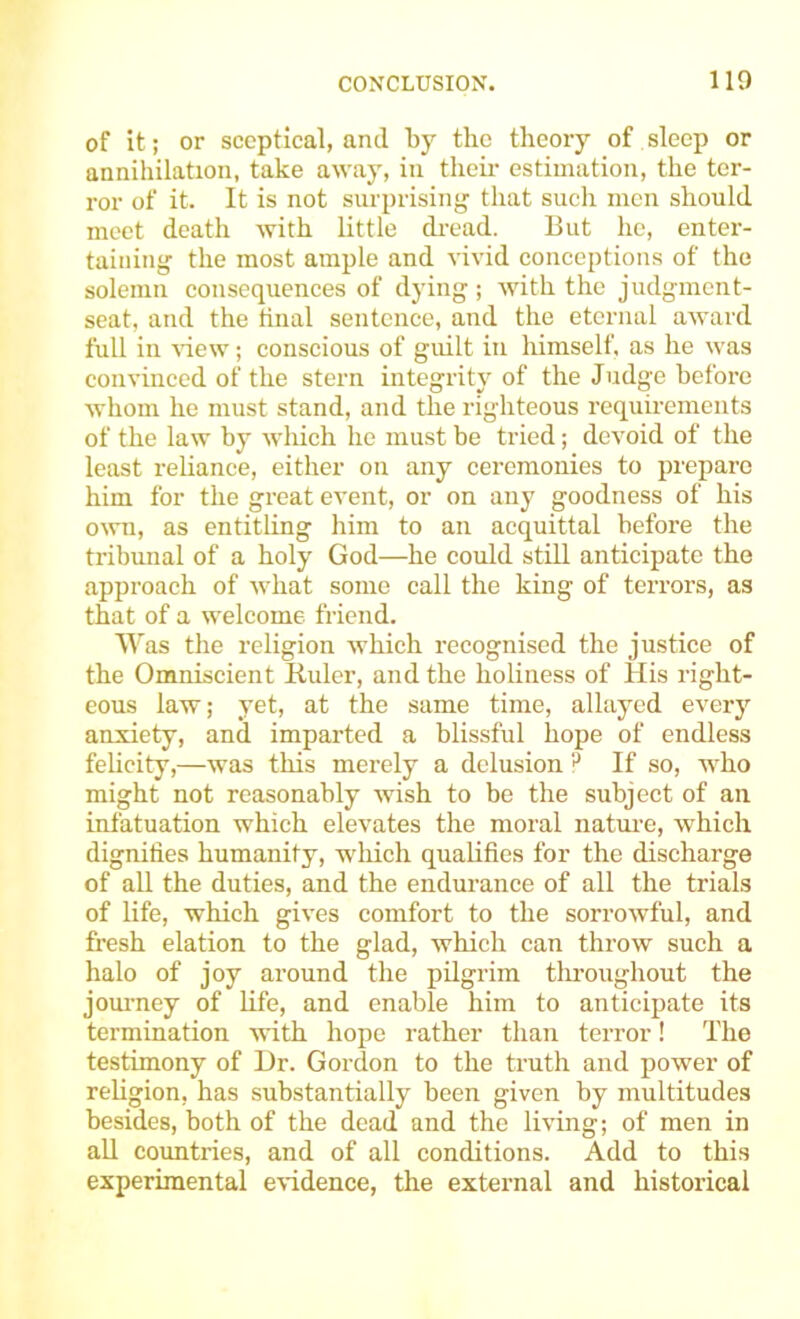 of it; or sceptical, and by the theory of sleep or annihilation, take away, in tlieii- estimation, the ter- ror of it. It is not surprising that such men should meet death with little di-ead. But he, enter- taining the most ample and vivid conceptions of the solemn consequences of dying ; with the judgment- seat, and the final sentence, and the eternal award full in ^•iew; conscious of guilt in himself, as he was convinced of the stern integrity of the Judge before whom ho must stand, and the righteous requirements of the law by which he must be tried; devoid of the least reliance, either on any ceremonies to prepare him for the great event, or on any goodness of his own, as entitling him to an acquittal before the tribunal of a holy God—he could still anticipate the approach of what some call the king of terrors, as that of a welcome friend. Was the religion which recognised the justice of the Omniscient Ruler, and the holiness of His right- eous law; yet, at the same time, allayed every anxiety, and imparted a blissful hope of endless felicity,—was this merely a delusion If so, Avho might not reasonably wish to be the subject of an infatuation which elevates the moral natm-e, which dignifies humanity, wdiich quahfies for the discharge of all the duties, and the endurance of all the trials of life, which gives comfort to the sorrowful, and fresh elation to the glad, which can throw such a halo of joy around the pilgrim tlu’oughout the joui-ney of life, and enable him to anticijiate its termination with hope rather than terror! The testimony of l)r. Gordon to the truth and power of rehgion, has substantially been given by multitudes besides, both of the dead and the living; of men in all countries, and of all conditions. Add to this experimental evidence, the external and historical