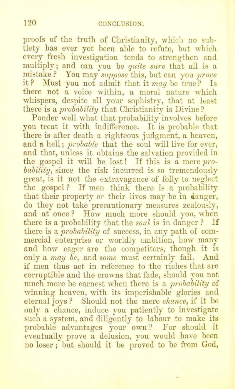 proofs of the truth of Christianity, which no sub- tlety has ever yet been able to refute, but which every fresh investigation tends to strengthen and multiply; and can you be quite sure that all is a mistake ? You may suppose tliis, but can you prove it ? Must you not admit that it may be true ? Is there not a voice within, a moral nature which whispers, despite all your sophistry, that at least there is a probability that Christianity is Divine ? Ponder well what that probability involves before you treat it with indifference. It is probable that there is after death a righteous judgment, a heaven, and a hell; probable that the soul will live for ever, and that, unless it obtains the salvation provided in the gospel it will he lost! If this is a mere pro- bability, since the risk incurred is so tremendously great, is it not the extravagance of folly to neglect the gospel ? If men think there is a probability that their property or theii’ lives may be in danger, do they not take precautionary measures zealously, and at once ? How much more should you, when there is a probability that the soul is in danger ? If there is a probability of success, in any path of com- mercial enterprise or worldly ambition, how many and how eager are the competitors, though it is only a may be, and some must certainly fail. And if men thus act in reference to the riches that are corruptible and the crowns that fade, should you not much more he earnest when there is a probability of ■winning heaven, with its imperishable glories and eternal joys ? Should not the mere chance, if it be only a chance, induce you patiently to investigate such a system, and diligently to labour to make its probable advantages your own ? For should it eventually prove a delusion, you would have been no loser; but should it be proved to be fi'om God,