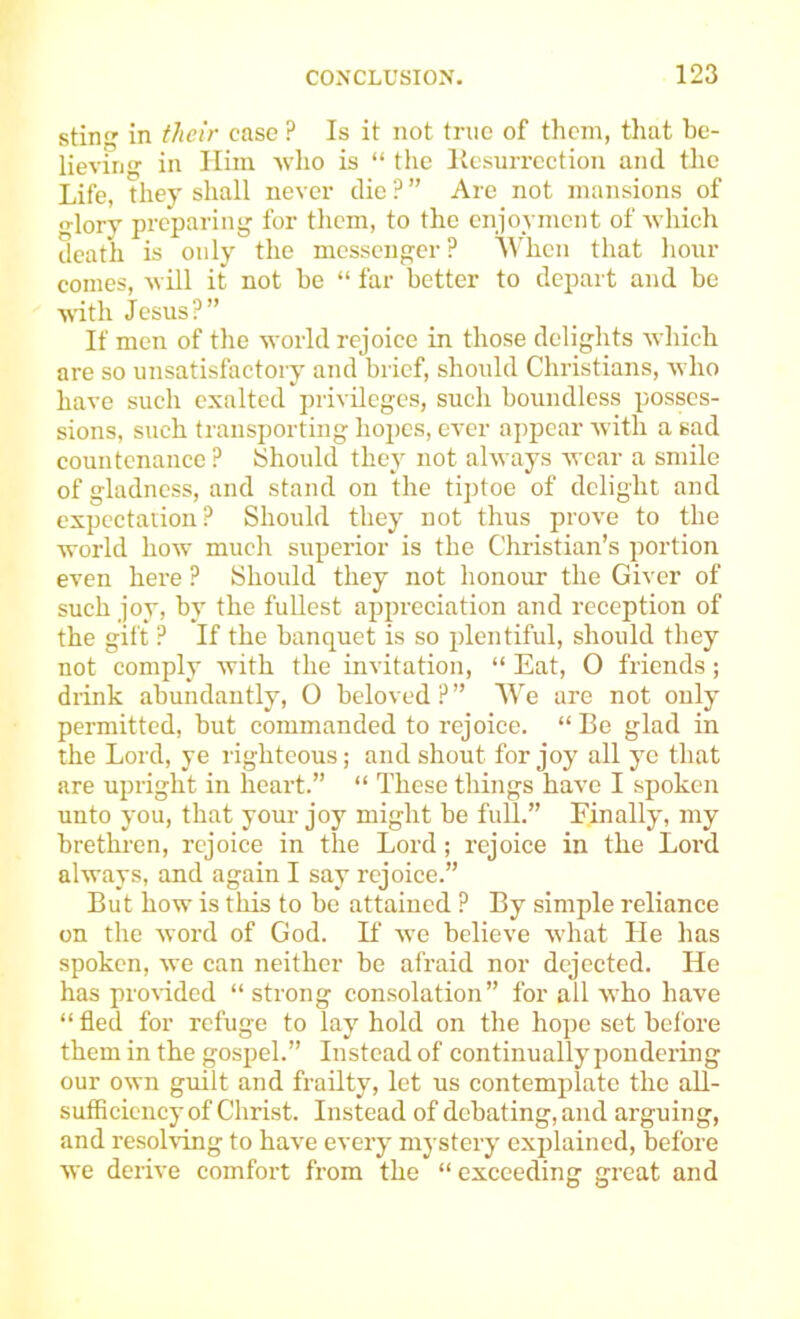 stin in their case ? Is it not true of them, that be- lieving in Him -who is “ the Kcsurrcction and the Life, they shall never die ? ” Are not mansions of lory preparing for them, to the enjoyment of yhich death is only the messenger? ^Vhen that hoar comes, will it not be “ far better to depart and be with Jesus?” If men of the world rejoice in those delights which are so unsatisfactory and brief, should Christians, who have such exalted privileges, such boundless posses- sions, such transporting hopes, ever appear with a sad countenance? Should they not always wear a smile of gladness, and stand on the tiptoe of delight and expectation? Should they not thus prove to the world how much superior is the Christian’s portion even here ? Should they not honour the Giver of such joy, by the fullest appreciation and reception of the gift ? If the banquet is so plentiful, should they not comply with the invitation, “ Eat, O friends; drink abundantly, O beloved?” We are not only permitted, but commanded to rejoice. “ Be glad in the Lord, ye righteous; and shout for joy all ye that are upright in heart.” “ These things have I spoken unto you, that your joy might be full.” Finally, my brethren, rejoice in the Lord; rejoice in the Loi'd always, and again I say rejoice.” But how is this to be attained ? By simple reliance on the word of God. If we believe what He has spoken, we can neither be afraid nor dejected. He has pro\idcd “strong consolation” for all who have “ fled for refuge to lay hold on the hope set before them in the gospel.” Instead of continually pondering our own guilt and frailty, let us contemplate the aU- sufflciency of Christ. Instead of debating, and arguing, and resolving to have every mystery explained, before we derive comfort from the “exceeding great and