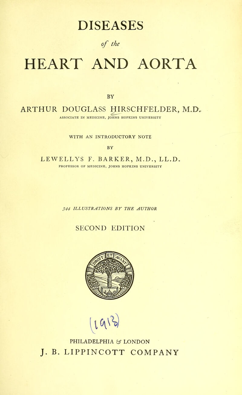 DISEASES of the HEART AND AORTA BY ARTHUR DOUGLASS HIRSCHFELDER, M.D. ASSOCIATE IN MEDICINE, JOHNS HOPKINS UNIVERSITY WITH AN INTRODUCTORY NOTE BY LEWELLYS F. BARKER, M.D., LL.D. PROFESSOR OF MEDICINE, JOHNS HOPKINS UNIVERSITY 344 ILLUSTRATIONS BT THE AUTHOR SECOND EDITION PHILADELPHIA y LONDON J. B. LIPPINCOTT COMPANY