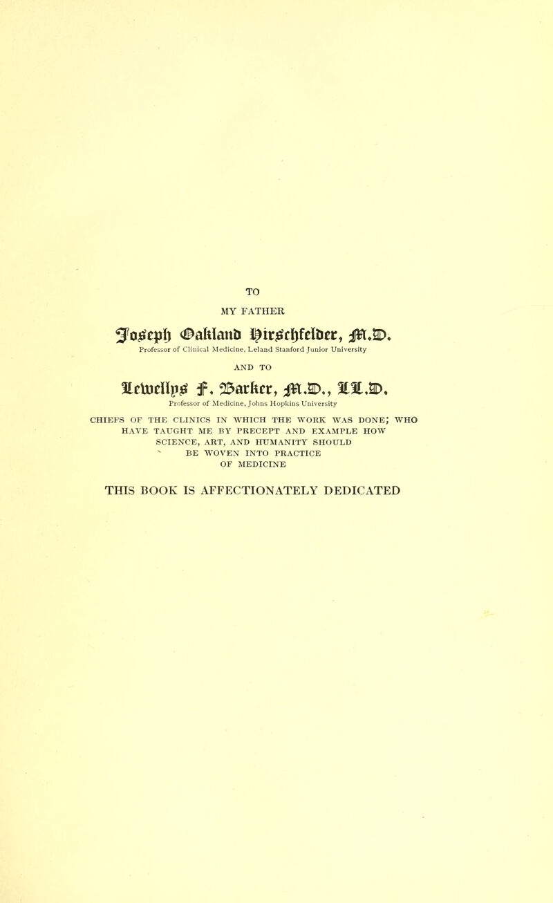 TO MY FATHER #afelanU i^irjSfcJjfclDer, Professor of Clinical Medicine, Leland Stanford Junior University AND TO HetDcHpjei f, 23arfeet, 30l,2D. Professor of Medicine, Johns Hopkins University CHIEFS OF THE CLINICS IN WHICH THE WORK WAS DONE,’ WHO HAVE TAUGHT ME BY PRECEPT AND EXAMPLE HOW SCIENCE, ART, AND HUMANITY SHOULD ' BE WOVEN INTO PRACTICE OF MEDICINE THIS BOOK IS AFFECTIONATELY DEDICATED