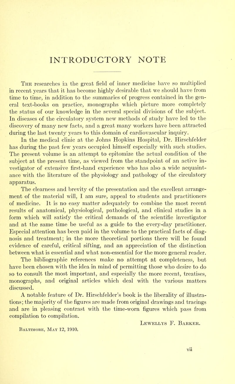 INTRODUCTORY NOTE The researches in the great field of inner medicine have so multiplied in I’ecent years that it has become highly desirable that we should have from time to time, in addition to the summaries of progress contained in the gen- eral text-books on practice, monographs which picture more completely the status of our knowledge in the several special divisions of the subject. In diseases of the circulatory system new methods of study have led to the discovery of many new facts, and a great many workers have been attracted during the last twenty years to this domain of cardiovascular inquiry. In the medical clinic at the Johns Hopkins Hospital, Dr. Hirschfelder has during the past few years occupied himself especially with such studies. The present volume is an attempt to epitomize the actual condition of the subject at the present time, as viewed from the standpoint of an active in- vestigator of extensive first-hand experience who has also a wide acquaint- ance with the literature of the physiology and pathology of the circulatory apparatus. The clearness and brevity of the presentation and the excellent arrange- ment of the material will, I am sure, appeal to students and practitioners of medicine. It is no easy matter adequately to combine the most recent results of anatomical, physiological, pathological, and clinical studies in a form which will satisfy the critical demands of the scientific investigator and at the same time be useful as a guide to the every-day practitioner. Especial attention has been paid in the volume to the practical facts of diag- nosis and treatment; in the more theoretical portions there will be found evidence of careful, critical sifting, and an appreciation of the distinction between what is essential and what non-essential for the more general reader. The bibliographic references make no attempt at completeness, but have been chosen with the idea in mind of permitting those who desire to do so to consult the most important, and especially the more recent, treatises, monographs, and original articles which deal with the various matters discussed. A notable feature of Dr. Hirschfelder’s book is the liberality of illustra- tions; the majority of the figures are made from original drawings and tracings and are in pleasing contrast with the time-worn figures which pass from compilation to compilation. Lewellys F. Barker. Baltimore, May 12, 1910.