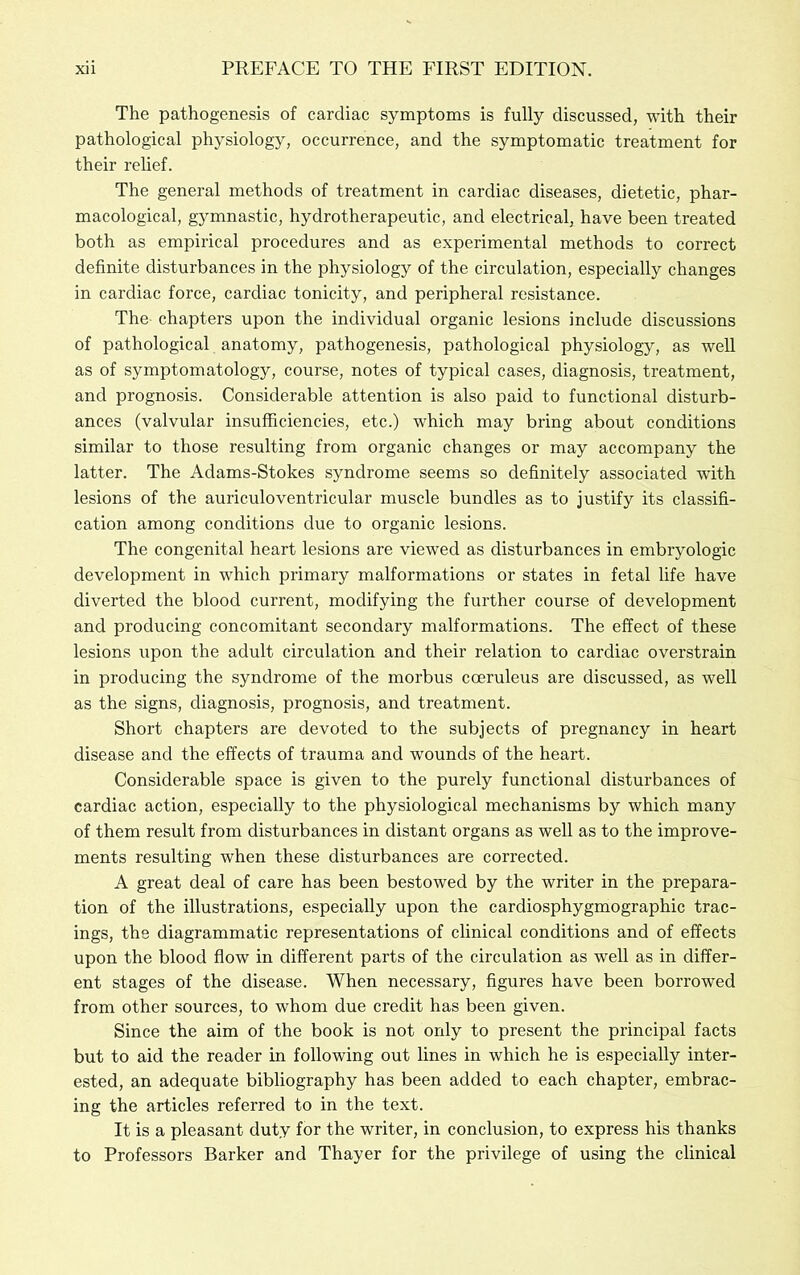 The pathogenesis of cardiac symptoms is fully discussed, with their pathological physiology, occurrence, and the symptomatic treatment for their relief. The general methods of treatment in cardiac diseases, dietetic, phar- macological, gymnastic, hydrotherapeutic, and electrical, have been treated both as empirical procedures and as experimental methods to correct definite disturbances in the physiology of the circulation, especially changes in cardiac force, cardiac tonicity, and peripheral resistance. The chapters upon the individual organic lesions include discussions of pathological anatomy, pathogenesis, pathological physiology, as weU as of symptomatology, course, notes of typical cases, diagnosis, treatment, and prognosis. Considerable attention is also paid to functional disturb- ances (valvular insufficiencies, etc.) which may bring about conditions similar to those resulting from organic changes or may accompany the latter. The Adams-Stokes syndrome seems so definitely associated with lesions of the auriculoventricular muscle bundles as to justify its classifi- cation among conditions due to organic lesions. The congenital heart lesions are viewed as disturbances in embryologic development in which primary malformations or states in fetal life have diverted the blood current, modifying the further course of development and producing concomitant secondary malformations. The effect of these lesions upon the adult circulation and their relation to cardiac overstrain in producing the syndrome of the morbus coeruleus are discussed, as well as the signs, diagnosis, prognosis, and treatment. Short chapters are devoted to the subjects of pregnancy in heart disease and the effects of trauma and wounds of the heart. Considerable space is given to the purely functional disturbances of cardiac action, especially to the physiological mechanisms by which many of them result from disturbances in distant organs as well as to the improve- ments resulting when these disturbances are corrected. A great deal of care has been bestowed by the writer in the prepara- tion of the illustrations, especially upon the cardiosphygmographic trac- ings, the diagrammatic representations of clinical conditions and of effects upon the blood flow in different parts of the circulation as well as in differ- ent stages of the disease. When necessary, figures have been borrowed from other sources, to whom due credit has been given. Since the aim of the book is not only to present the principal facts but to aid the reader in following out lines in which he is especially inter- ested, an adequate bibliography has been added to each chapter, embrac- ing the articles referred to in the text. It is a pleasant duty for the writer, in conclusion, to express his thanks to Professors Barker and Thayer for the privilege of using the clinical