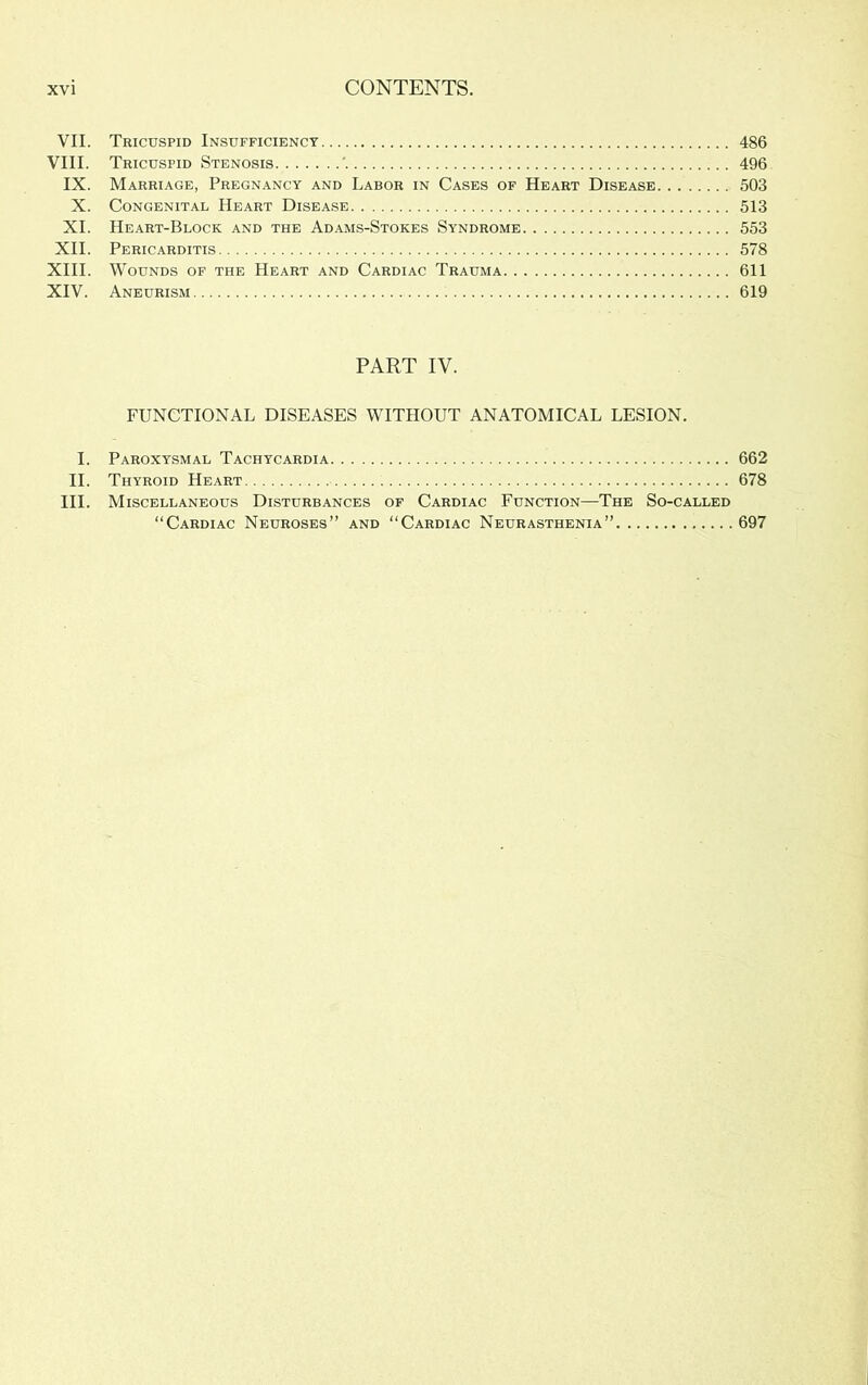 VII. Tricuspid Insufficienct 486 VIII. Tricuspid Stenosis ' 496 IX. Marriage, Pregnancy and Labor in Cases of Heart Disease 503 X. Congenital Heart Disease 513 XI. Heart-Block and the Adams-Stokes Syndrome 553 XII. Pericarditis 578 XIII. Wounds of the Heart and Cardiac Trauma 611 XIV. Aneurism 619 PART IV. FUNCTIONAL DISEASES WITHOUT ANATOMICAL LESION. I. Paroxysmal Tachycardia 662 II. Thyroid Heart 678 III. Miscellaneous Disturbances of Cardiac Function—The So-called “Cardiac Neuroses” and “Cardiac Neurasthenia” 697