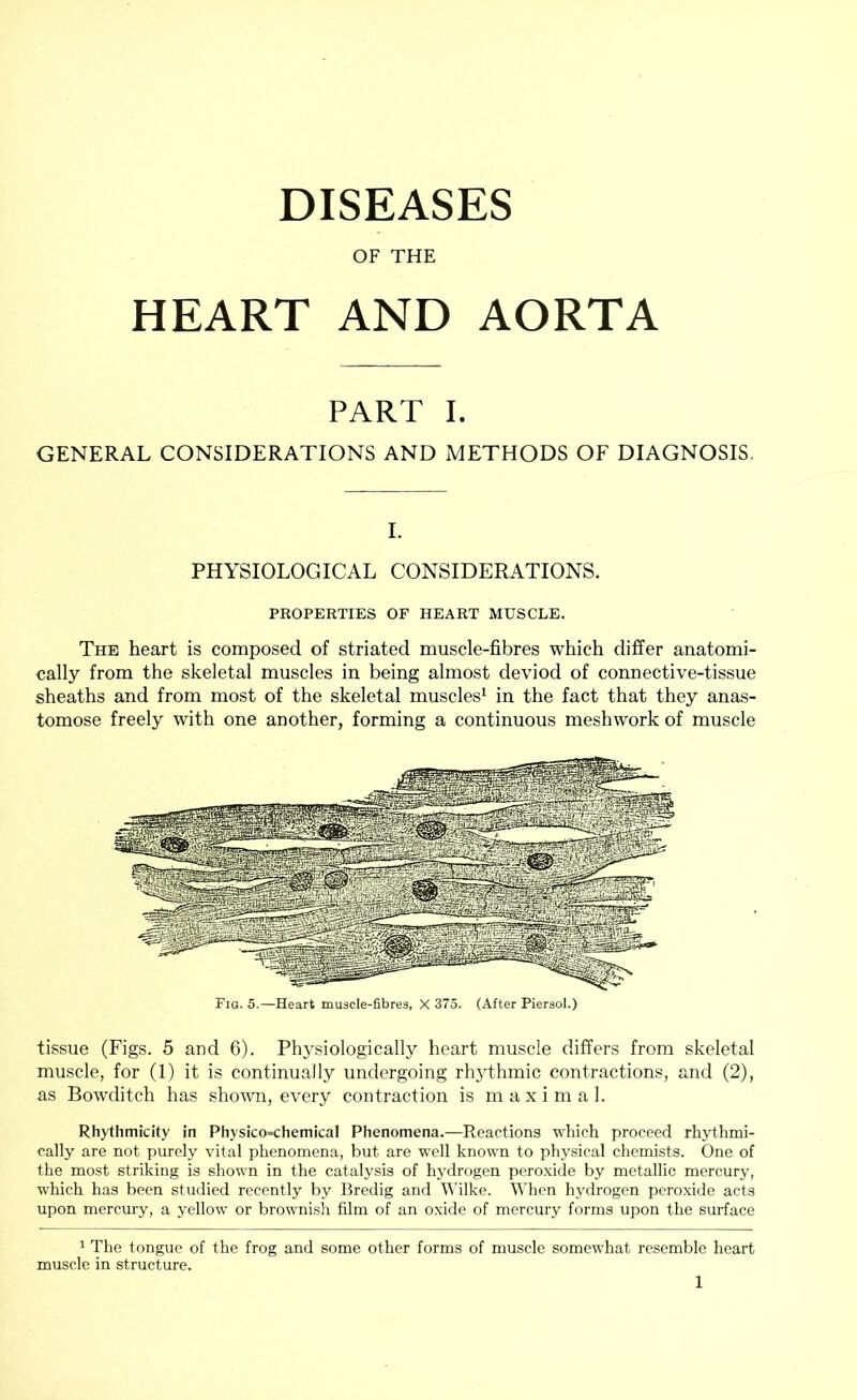 DISEASES OF THE HEART AND AORTA PART I. GENERAL CONSIDERATIONS AND METHODS OF DIAGNOSIS, I. PHYSIOLOGICAL CONSIDERATIONS. PROPERTIES OF HEART MUSCLE. The heart is composed of striated muscle-fibres which differ anatomi- cally from the skeletal muscles in being almost deviod of connective-tissue sheaths and from most of the skeletal muscles^ in the fact that they anas- tomose freely with one another, forming a continuous meshwork of muscle tissue (Figs. 5 and 6). Physiologically heart muscle differs from skeletal muscle, for (1) it is continually undergoing rhythmic contractions, and (2), as Bowditch has sho\\m, every contraction is maximal. Rhythmicity in Physico=chemicaI Phenomena.—Reactions which proceed rhythmi- cally are not purely vital phenomena, but are well known to physical chemists. One of the most striking is shown in the catalysis of hydrogen peroxide by metallic mercury, which has been studied recently by Bredig and Wilke. When hydrogen peroxide acts upon mercury, a yellow or brownish film of an oxide of mercury forms upon the surface ' The tongue of the frog and some other forms of muscle somewhat resemble heart muscle in structure.