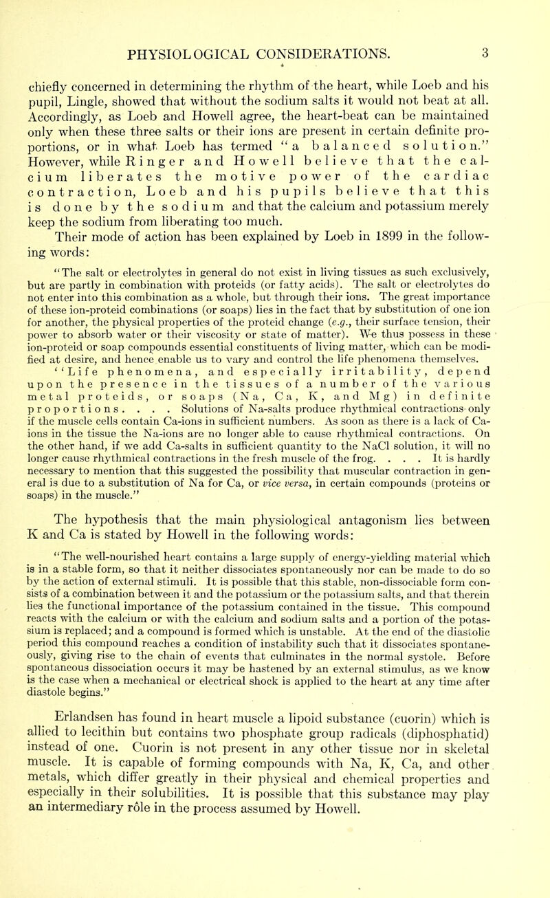 chiefly concerned in determining the rhythm of the heart, while Loeb and his pupil, Lingle, showed that without the sodium salts it would not beat at all. Accordingly, as Loeb and Howell agree, the heart-beat can be maintained only when these three salts or their ions are present in certain definite pro- portions, or in what Loeb has termed “a balanced solution.” However, while Ringer and Howell believe that the cal- cium liberates the motive power of the cardiac contraction, Loeb and his pupils believe that this is done by the sodium and that the calcium and potassium merely keep the sodium from liberating too much. Their mode of action has been explained by Loeb in 1899 in the follow- ing words: “The salt or electrolytes in general do not exist in living tissues as such exclusively, but are partly in combination with proteids (or fatty acids). The salt or electrolytes do not enter into this combination as a whole, but through their ions. The great importance of these ion-proteid combinations (or soaps) lies in the fact that by substitution of one ion for another, the physical properties of the proteid change {e.g., their surface tension, their power to absorb water or their viscosity or state of matter). W-e thus possess in these ion-proteid or soap compounds essential constituents of living matter, which can be modi- fied at desire, and hence enable us to vary and control the life phenomena themselves. ‘‘Life phenomena, and especially irritability, depend upon the presence in the tissues of a number of the various metal proteids, or soaps (Na, Ca, K, and Mg) in definite proportions. . . . Solutions of Na-salts produce rhythmical contractions-only if the muscle cells contain Ca-ions in sufficient numbers. As soon as there is a lack of Ca- ions in the tissue the Na-ions are no longer able to cause rhythmical contractions. On the other hand, if we add Ca-salts in sufficient quantity to the NaCl solution, it will no longer cause rhythmical contractions in the fresh muscle of the frog. . . . It is hardly necessary to mention that this suggested the possibility that muscular contraction in gen- eral is due to a substitution of Na for Ca, or vice versa, in certain compounds (proteins or soaps) in the muscle.” The hypothesis that the main physiological antagonism lies between K and Ca is stated by Howell in the following words: “The well-nourished heart contains a large supply of energy-yielding material wliich is in a stable form, so that it neither dissociates spontaneously nor can be made to do so by the action of external stimuli. It is possible that this stable, non-dissociable form con- sists of a combination between it and the potassium or the potassium salts, and that therein lies the functional importance of the potassium contained in the tissue. This compound reacts with the calcium or with the calcium and sodium salts and a portion of the potas- sium is replaced; and a compound is formed which is unstable. At the end of the diastolic period this compound reaches a condition of instability such that it dissociates spontane- ously, giving rise to the chain of events that culminates in the normal systole. Before spontaneous dissociation occurs it may be hastened by an external stimulus, as we know is the case when a mechanical or electrical shock is applied to the heart at any time after diastole begins.” Erlandsen has found in heart muscle a lipoid substance (cuorin) which is allied to lecithin but contains two phosphate group radicals (diphosphatid) instead of one. Cuorin is not present in any other tissue nor in skeletal muscle. It is capable of forming compounds with Na, K, Ca, and other metals, which differ greatly in their physical and chemical properties and especially in their solubilities. It is possible that this substance may play an intermediary role in the process assumed by Howell.