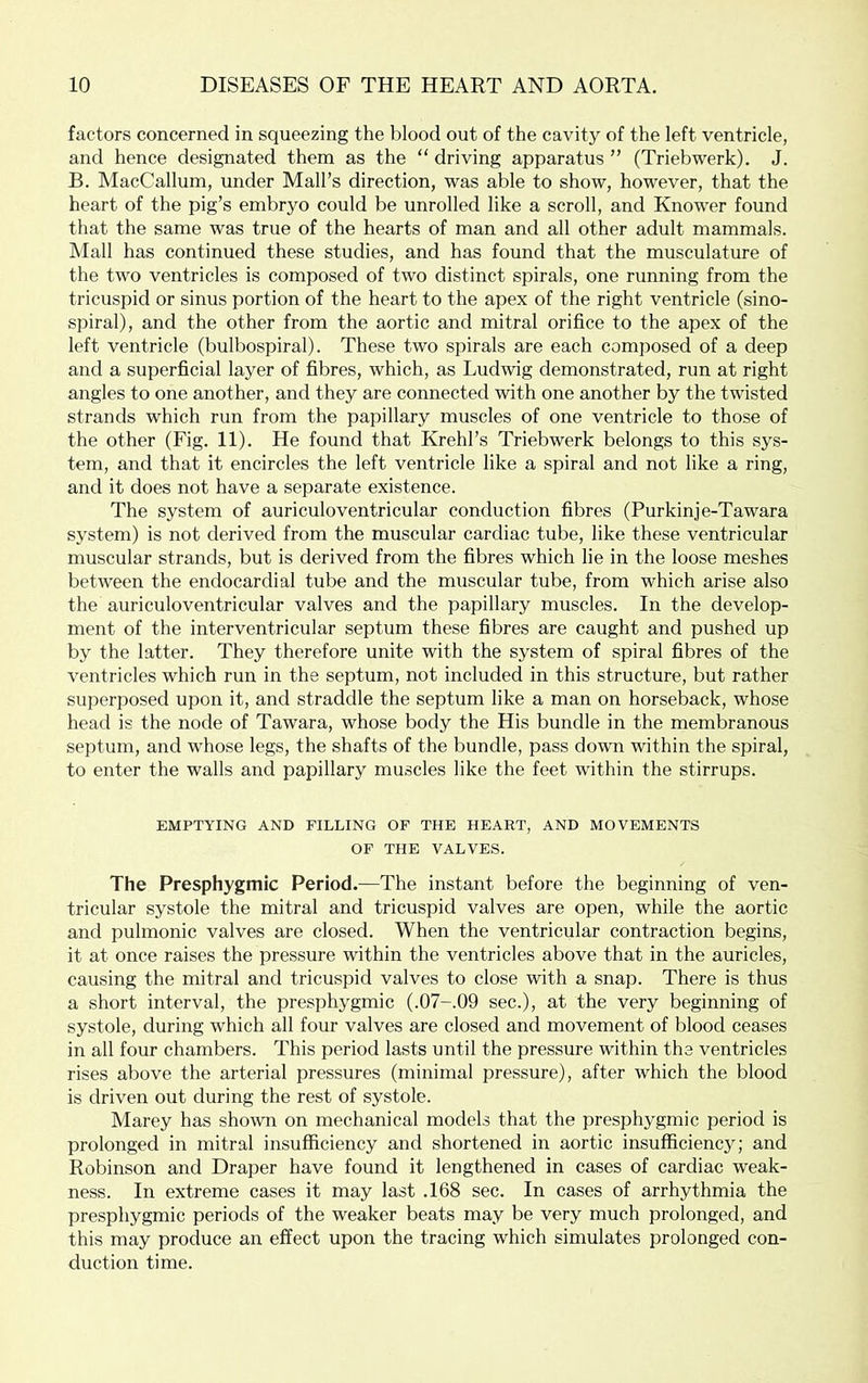 factors concerned in squeezing the blood out of the cavity of the left ventricle, and hence designated them as the “ driving apparatus ” (Triebwerk). J. B. MacCallum, under Mall’s direction, was able to show, however, that the heart of the pig’s embryo could be unrolled like a scroll, and Knower found that the same was true of the hearts of man and all other adult mammals. Mall has continued these studies, and has found that the musculature of the two ventricles is composed of two distinct spirals, one running from the tricuspid or sinus portion of the heart to the apex of the right ventricle (sino- spiral), and the other from the aortic and mitral orifice to the apex of the left ventricle (bulbospiral). These two spirals are each composed of a deep and a superficial layer of fibres, which, as Ludwig demonstrated, run at right angles to one another, and they are connected with one another by the twisted strands which run from the papillary muscles of one ventricle to those of the other (Fig. 11). He found that Krehl’s Triebwerk belongs to this sys- tem, and that it encircles the left ventricle like a spiral and not like a ring, and it does not have a separate existence. The system of auriculoventricular conduction fibres (Purkinje-Tawara system) is not derived from the muscular cardiac tube, like these ventricular muscular strands, but is derived from the fibres which lie in the loose meshes between the endocardial tube and the muscular tube, from which arise also the auriculoventricular valves and the papillary muscles. In the develop- ment of the interventricular septum these fibres are caught and pushed up by the latter. They therefore unite with the system of spiral fibres of the ventricles which run in the septum, not included in this structure, but rather superposed upon it, and straddle the septum like a man on horseback, whose head is the node of Tawara, whose body the His bundle in the membranous septum, and whose legs, the shafts of the bundle, pass down within the spiral, to enter the walls and papillary muscles like the feet within the stirrups. EMPTYING AND FILLING OF THE HEART, AND MOVEMENTS OF THE VALVES. The Presphygmic Period.—The instant before the beginning of ven- tricular systole the mitral and tricuspid valves are open, while the aortic and pulmonic valves are closed. When the ventricular contraction begins, it at once raises the pressure within the ventricles above that in the auricles, causing the mitral and tricuspid valves to close with a snap. There is thus a short interval, the presphygmic (.07-.09 sec.), at the very beginning of systole, during which all four valves are closed and movement of blood ceases in all four chambers. This period lasts until the pressure within the ventricles rises above the arterial pressures (minimal pressure), after which the blood is driven out during the rest of systole. Marey has shown on mechanical models that the presphygmic period is prolonged in mitral insufficiency and shortened in aortic insufficiency; and Robinson and Draper have found it lengthened in cases of cardiac weak- ness. In extreme cases it may last .168 sec. In cases of arrhythmia the presphygmic periods of the weaker beats may be very much prolonged, and this may produce an effect upon the tracing which simulates prolonged con- duction time.