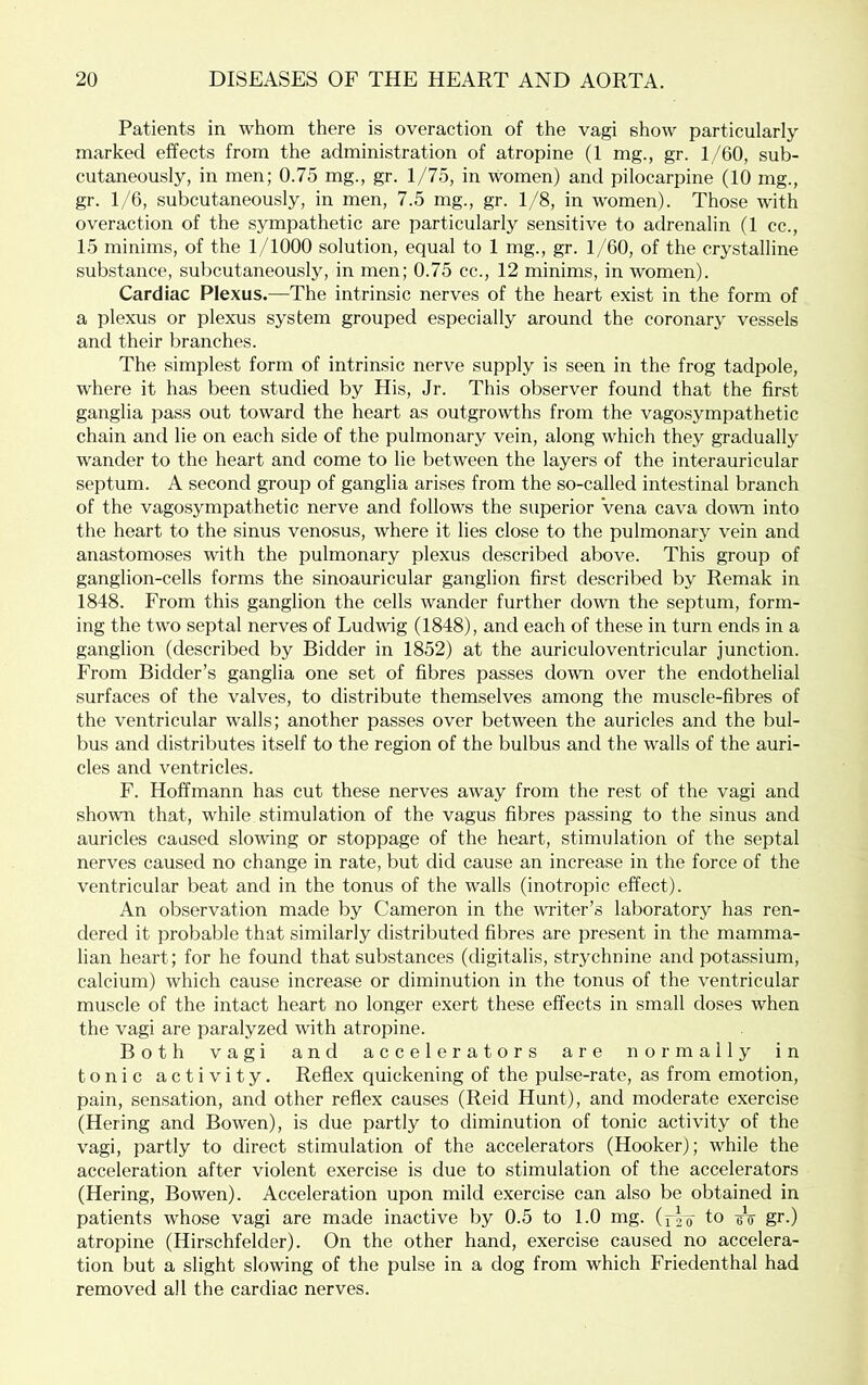 Patients in whom there is overaction of the vagi show particularly marked effects from the administration of atropine (1 mg., gr. 1/60, sub- cutaneously, in men; 0.75 mg., gr. 1/75, in women) and pilocarpine (10 mg., gr. 1/6, subcutaneously, in men, 7.5 mg., gr. 1/8, in women). Those with overaction of the sympathetic are particularly sensitive to adrenalin (1 cc., 15 minims, of the 1/1000 solution, equal to 1 mg., gr. 1/60, of the crystalline substance, subcutaneously, in men; 0.75 cc., 12 minims, in women). Cardiac Plexus.—The intrinsic nerves of the heart exist in the form of a plexus or plexus system grouped especially around the coronary vessels and their branches. The simplest form of intrinsic nerve supply is seen in the frog tadpole, where it has been studied by His, Jr. This observer found that the first ganglia pass out toward the heart as outgrowths from the vagosympathetic chain and lie on each side of the pulmonary vein, along which they gradually wander to the heart and come to lie between the layers of the interauricular septum. A second group of ganglia arises from the so-called intestinal branch of the vagosympathetic nerve and follows the superior Vena cava down into the heart to the sinus venosus, where it lies close to the pulmonary vein and anastomoses with the pulmonary plexus described above. This group of ganglion-cells forms the sinoauricular ganglion first described by Remak in 1848. From this ganglion the cells wander further down the septum, form- ing the two septal nerves of Ludwig (1848), and each of these in turn ends in a ganglion (described by Bidder in 1852) at the auriculoventricular junction. From Bidder’s ganglia one set of fibres passes down over the endothelial surfaces of the valves, to distribute themselves among the muscle-fibres of the ventricular walls; another passes over between the auricles and the bul- bus and distributes itself to the region of the bulbus and the walls of the auri- cles and ventricles. F. Hoffmann has cut these nerves away from the rest of the vagi and shown that, while stimulation of the vagus fibres passing to the sinus and auricles caused slowing or stoppage of the heart, stimulation of the septal nerves caused no change in rate, but did cause an increase in the force of the ventricular beat and in the tonus of the walls (inotropic effect). An observation made by Cameron in the writer’s laboratory has ren- dered it probable that similarly distributed fibres are present in the mamma- lian heart; for he found that substances (digitalis, strychnine and potassium, calcium) which cause increase or diminution in the tonus of the ventricular muscle of the intact heart no longer exert these effects in small doses when the vagi are paralyzed with atropine. Both vagi and accelerators are normally in tonic activity. Reflex quickening of the pulse-rate, as from emotion, pain, sensation, and other reflex causes (Reid Hunt), and moderate exercise (Hering and Bowen), is due partly to diminution of tonic activity of the vagi, partly to direct stimulation of the accelerators (Hooker); while the acceleration after violent exercise is due to stimulation of the accelerators (Hering, Bowen). Acceleration upon mild exercise can also be obtained in patients whose vagi are made inactive by 0.5 to 1.0 mg. (^20 to eV gr-) atropine (Hirschfelder). On the other hand, exercise caused no accelera- tion but a slight slowing of the pulse in a dog from which Friedenthal had removed all the cardiac nerves.