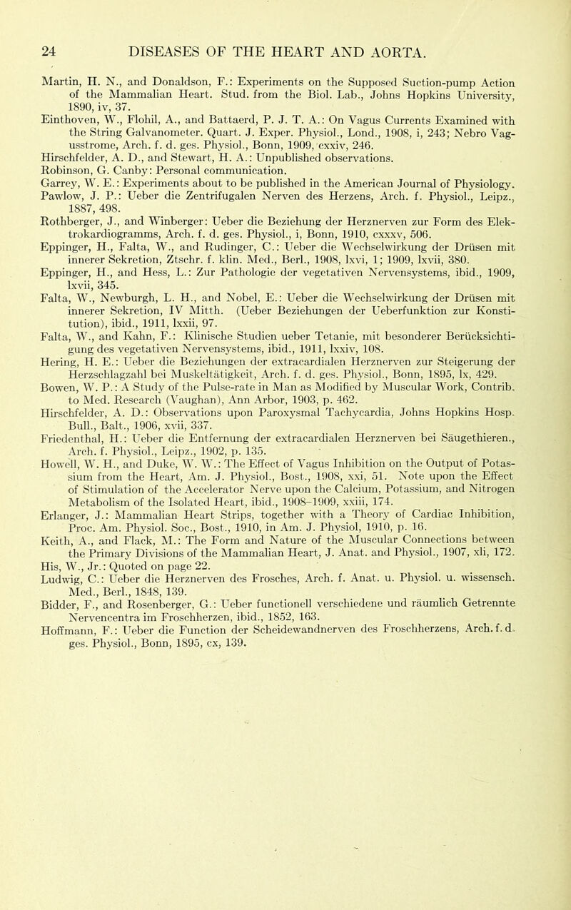 Martin, H. N., and Donaldson, F.: Experiments on the Supposed Suction-pump Action of the Mammalian Heart. Stud, from the Biol. Lab., Johns Hopkins University, 1890, iv, 37. Einthoven, W., Flohil, A., and Battaerd, P. J. T. A.: On Vagus Currents Examined with the String Galvanometer. Quart. J. Exper. Physiol., Lond., 1908, i, 243; Nebro Vag- usstrome. Arch. f. d. ges. Physiol., Bonn, 1909, cxxiv, 246. Hirschfelder, A. D., and Stewart, H. A.: Unpublished observations. Robinson, G. Canby: Personal communication. Garrey, W. E.: Experiments about to be published in the American Journal of Physiology. Pawlow, J. P.: Ueber die Zentrifugalen Nerven des Herzens, Arch. f. Physiol., Leipz., 1887, 498. Rothbergcr, J., and Winberger: Ueber die Beziehung der Herznerven zur Form des Elek- trokardiogramms. Arch. f. d. ges. Physiol., i, Bonn, 1910, cxxxv, 506. Eppinger, H., Falta, W., and Rudinger, C.: Ueber die Wechselwirkung der Driisen mit innerer Sekretion, Ztschr. f. klin. Med., Berk, 1908, Ixvi, 1; 1909, Ixvii, 380. Eppinger, H., and Hess, L.: Zur Pathologie der vegetativen Nervensystems, ibid., 1909, Ixvii, 345. Falta, W., Newburgh, L. H., and Nobel, E.: Ueber die Wechselwirkung der Driisen mit innerer Sekretion, IV Mitth. (Ueber Beziehungen der Ueberfunktion zur Konsti- tution), ibid., 1911, Ixxii, 97. Falta, W., and Kahn, F.: Klinische Studien ueber Tetanie, mit besonderer Beriicksichti- gung des vegetativen Nervensystems, ibid., 1911, Ixxiv, 108. Hering, H. E.: Ueber die Beziehungen der extracardialen Herznerven zur Steigerung der Herzschlagzahl bei Muskeltatigkeit, Arch. f. d. ges. Phy.sioh, Bonn, 1895, lx, 429. Bowen, W. P.: A Study of the Pulse-rate in Man as Modified by Muscular Work, Contrib. to Med. Research (Vaughan), Ann Arbor, 1903, p. 462. Hh’schfelder, A. D.: Observations upon Paroxysmal Tachycardia, Johns Hopkins Hosp. Bull., Balt., 1906, xvii, 337. Friedenthal, H.: Ueber die Entfernung der extracardialen Herznerven bei Saugethieren., Arch. f. Physiol., Leipz., 1902, p. 135. Howell, W. H., and Duke, W. W.: The Effect of Vagus Inhibition on the Output of Potas- sium from the Heart, Am. J. Physiol., Bost., 1908, xxi, 51. Note upon the Effect of Stimulation of the Accelerator Nerve upon the Calcium, Potassium, and Nitrogen Metabolism of the Isolated Heart, ibid., 1908-1909, xxiii, 174. Erlanger, J.: Mammalian Heart Strips, together with a Theory of Cardiac Inhibition, Proc. Am. Physiol. Soc., Bost., 1910, in Am. J. Physiol, 1910, p. 16. Keith, A., and Flack, M.: The Form and Nature of the Muscular Connections between the Primary Divisions of the Mammalian Heart, J. Anat. and Physiol., 1907, xli, 172. His, W., Jr.: Quoted on page 22. Ludwig, C.: Ueber die Herznerven des Frosches, Arch. f. Anat. u. Physiol, u. wissensch. Med., Berk, 1848, 139. Bidder, F., and Rosenberger, G.; Ueber functionell verschiedene und raumlich Getrennte Nervencentra im Froschherzen, ibid., 1852, 163. Hoffmann, F.: Ueber die Function der Scheidewandnerven des Froschherzens, Arch. f. d. ges. Physiol., Bonn, 1895, cx, 139.