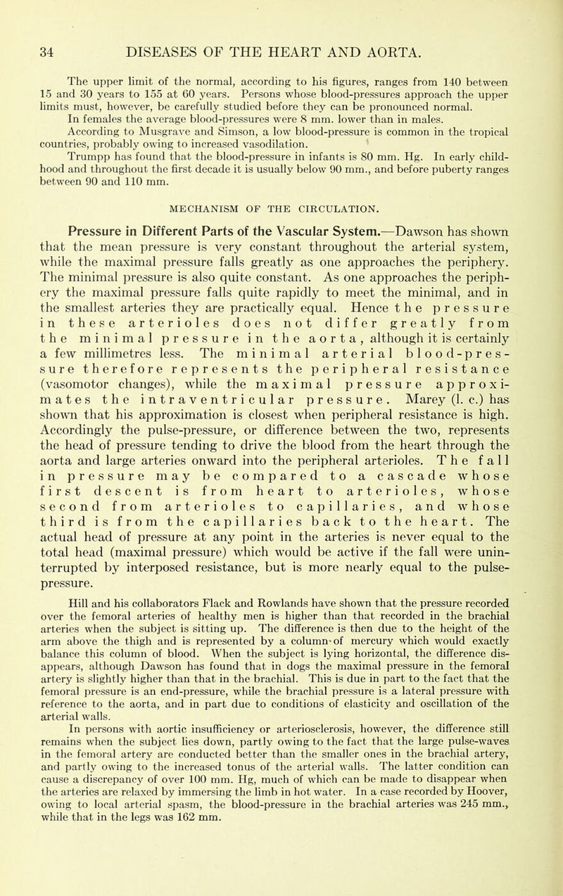 The upper limit of the normal, according to his figures, ranges from 140 between 15 and 30 years to 155 at 60 years. Persons whose blood-pressures approach the upper limits must, however, be carefully studied before they can be pronounced normal. In females the average blood-pressures were 8 mm. lower than in males. According to Musgrave and Simson, a low blood-pressure is common in the tropical countries, probably owing to increased vasodilation. Trumpp has found that the blood-pressure in infants is 80 mm. Hg. In early child- hood and throughout the first decade it is usually below 90 mm., and before puberty ranges between 90 and 110 mm. MECHANISM OF THE CIRCULATION. Pressure in Different Parts of the Vascular System.—Dawson has shotvn that the mean pressure is very constant throughout the arterial system, while the maximal pressure falls greatly as one approaches the periphery. The minimal pressure is also quite constant. As one approaches the periph- ery the maximal pressure falls quite rapidly to meet the minimal, and in the smallest arteries they are practically equal. Hence the pressure in these arterioles does not differ greatly from the minimal pressure in the aorta, although it is certainly a few millimetres less. The minimal arterial blood- pres- sure therefore represents the peripheral resistance (vasomotor changes), while the maximal pressure approxi- mates the intraventricular pressure. Marey (1. c.) has shown that his approximation is closest when peripheral resistance is high. Accordingly the pulse-pressure, or difference between the two, represents the head of pressure tending to drive the blood from the heart through the aorta and large arteries onward into the peripheral arterioles. The fall in pressure may be compared to a cascade whose first descent is from heart to arterioles, whose second from arterioles to capillaries, and whose third is from the capillaries back to the heart. The actual head of pressure at any point in the arteries is never equal to the total head (maximal pressure) which w'ould be active if the fall were unin- terrupted by interposed resistance, but is more nearly equal to the pulse- pressure. Hill and his collaborators Flack and Rowlands have shown that the pressure recorded over the femoral arteries of healthy men is higher than that recorded in the brachial arteries when the subject is sitting up. The difference is then due to the height of the arm above the thigh and is represented by a column* of mercury which would exactly balance this column of blood. When the subject is lying horizontal, the difference dis- appears, although Dawson has found that in dogs the maximal pressure in the femoral artery is slightly higher than that in the brachial. This is due in part to the fact that the femoral pressure is an end-pressure, while the brachial pressure is a lateral pressure with reference to the aorta, and in part due to conditions of elasticity and oscillation of the arterial walls. In persons with aortic insufficiency or arteriosclerosis, however, the difference still remains when the subject lies down, partly owing to the fact that the large pulse-waves in the femoral artery are conducted better than the smaller ones in the brachial artery, and partly owing to the increased tonus of the arterial walls. The latter condition can cause a discrepancy of over 100 mm. Hg, much of which can be made to disappear when the arteries are relaxed by immersing the limb in hot water. In a case recorded by Hoover, owing to local arterial sjjasm, the blood-pressure in the brachial arteries was 245 mm., while that in the legs w'as 162 mm.