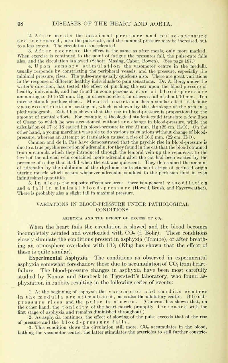 2. After meals the maximal pressure and pulse-pressure are increased, also the pulse-rate, and the minimal pressure may be increased, but to a less extent. The circulation is accelerated. 3. After exercise the effect is the same as after meals, only more marked. When exercise is continued to the point of fatigue the pressures fall, the pulse-rate falls also, and the circulation is slowed (Schott, Masing, Cabot, Bowen). (See page 187.) 4. Upon sensory stimulation the vasomotor centre in the medulla usually responds by constricting the peripheral vessels, and the pressure, especially the minimal pressure, rises. The pulse-rate usually quickens also. There are great variations in the response of different healthy individuals to pain sensations. Dr. A. Berg, under the writer’s direction, has tested the effect of pinching the ear upon the blood-pressure of healthy individuals, and has found in some persons a rise of blood-pressure amounting to 10 to 20 mm. Hg, in others no effect, in others a fall of about 10 mm. Too intense stimuli produce shock. Mental exertion has a similar effect—a definite vasoconstriction setting in, which is shown by the shrinkage of the arm in a plethysmograph. Zabel has shown that the rise in blood-pressure is proportional to the amount of mental effort. For example, a theological student could translate a few lines of Ciesar to which he was accustomed without any change in blood-pressure, while the calculation of 17 X 18 caused his blood-pressure to rise 21 mm. Hg (28 cm. HjO). On the other hand, a young merchant was able to do various calculations without change of blood- pressure, whereas an attempt at translation caused a rise of 16.5 mm. (22 cm. H2O). Cannon and de la Paz have demonstrated that the psychic rise in blood-pressure is due to a true psychic secretion of adrenalin, for they found in the cat that the blood obtained from a cannula which they introduced tlirough the femoral vein up the vena cava to the level of the adrenal vein contained more adrenalin after the cat had been excited by the presence of a dog than it did when the cat was quiescent. They determined the amount of adrenalin by the inhibition of the rhythmic contractions of strips of perfused origin uterine muscle which occurs whenever adrenalin is added to the perfusion fluid in even infinitesimal quantities. 5. I n sleep the opposite effects are seen: there is a general vasodilation and a fall in minimal blood-pressure (Howell, Brush, and Fayerweather). There is probably also a slight fall in maximal pressure. VARIATIONS IN BLOOD-PRESSURE UNDER PATHOLOGICAL CONDITIONS. ASPHYXIA AND THE EFFECT OF EXCESS OF CO2. When the heart fails the circulation is slowed and the blood becomes incompletely aerated and overloaded with CO2 (f. Bohr). These conditions closely simulate the conditions present in asphyxia (Traube), or after breath- ing ah atmosphere overladen with CO2 (Klug has shown that the effect of these is quite similar). Experimental Asphyxia.—The conditions as observed in experimental asphyxia somewhat foreshadow those due to accumulation of CO2 from heart- failure. The blood-pressure changes in asphyxia have been most carefully studied by Konow and Stenbeck in Tigerstedt’s laboratory, who found as- phyxiation in rabbits resulting in the following series of events: 1. At the beginning of asphyxia the vasomotor and cardiac centres in the medulla are stimulated, as is also the inhibitory centre. Blood- pressure rises and the pulse is slowed. (Cameron has shown that, on the other hand, the tonicity of the heart muscle promptly decreases with the first stage of asphyxia and remains diminished tliroughout.) 2. As asphyxia continues, the effect of slowing of the pulse exceeds that of the rise of pressure and the blood-pressure falls. 3. This condition slows the circulation still more, CO2 accumulates in the blood, bathing the vasomotor centre, the latter stimulates the arterioles to still further constric-