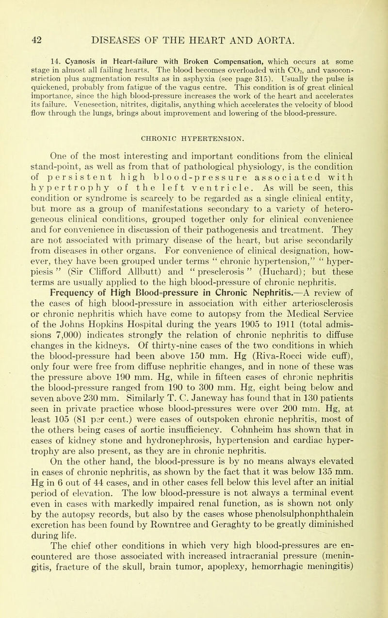 14. Cyanosis in Heart=failure with Broken Compensation, which occurs at some stage in almost all failing hearts. The blood becomes overloaded wdth CO2, and vasocon- striction plus augmentation results as in asphyxia (see page 315). Usually the pulse is quickened, probably from fatigue of the vagus centre. This condition is of great clinical importance, since the high blood-pressure increases the woi'k of the heart and accelerates its failure. Venesection, nitrites, digitalis, anything which accelerates the velocity of blood flow through the lungs, brings about improvement and lowering of the blood-pressure. CHRONIC HYPERTENSION. One of the most interesting and important conditions from the clinical stand-point, as well as from that of pathological physiology, is the condition of persistent high blood-pressure associated with hypertrophy of the left ventricle. As will be seen, this condition or syndrome is scarcely to be regarded as a single clinical entity, but more as a group of manifestations secondary to a variety of hetero- geneous clinical conditions, grouped together only for clinical convenience and for convenience in discussion of their pathogenesis and treatment. They are not associated with primary disease of the heart, but arise secondarily from diseases in other organs. For convenience of clinical designation, how- ever, they have been grouped under terms “ chronic hypertension,” “ hyper- piesis ” (Sir Clifford Allbutt) and “presclerosis” (Huchard); but these terms are usually applied to the high blood-pressure of chronic nephritis. Frequency of High Blood=pressure in Chronic Nephritis.—A review of the cases of high blood-pressure in association with either arteriosclerosis or chronic nephritis which have come to autopsy from the Medical Service of the Johns Hopkins Hospital during the years 1905 to 1911 (total admis- sions 7,000) indicates strongly the relation of chronic nephritis to diffuse changes in the kidneys. Of thirty-nine cases of the two conditions in which the blood-pressure had been above 150 mm. Hg (Riva-Rocci wide cuff), only four were free from diffuse nephritic changes, and in none of these was the pressure above 190 mm. Hg, while in fifteen cases of chronic nephritis the blood-pressure ranged from 190 to 300 mm. Hg, eight being below and seven above 230 mm. Similarly T. C. Janeway has found that in 130 patients seen in private practice whose blood-pressures were over 200 mm. Hg, at least 105 (81 per cent.) were cases of outspoken chronic nephritis, most of the others being cases of aortic insufficiency. Cohnheim has shown that in cases of kidney stone and hydronephrosis, hypertension and cardiac hyper- trophy are also present, as they are in chronic nephritis. On the other hand, the blood-pressure is by no means always elevated in cases of chronic nephritis, as shown by the fact that it was below 135 mm. Hg in 6 out of 44 cases, and in other cases fell below this level after an initial period of elevation. The low blood-pressure is not always a terminal event even in cases with markedly impaired renal function, as is shown not only by the autopsy records, but also by the cases whose phenolsulphonphthalein excretion has been found by Rowntree and Geraghty to be greatly diminished during life. The chief other conditions in which very high blood-pressures are en- countered are those associated with increased intracranial pressure (menin- gitis, fracture of the skull, brain tumor, apoplexy, hemorrhagic meningitis)