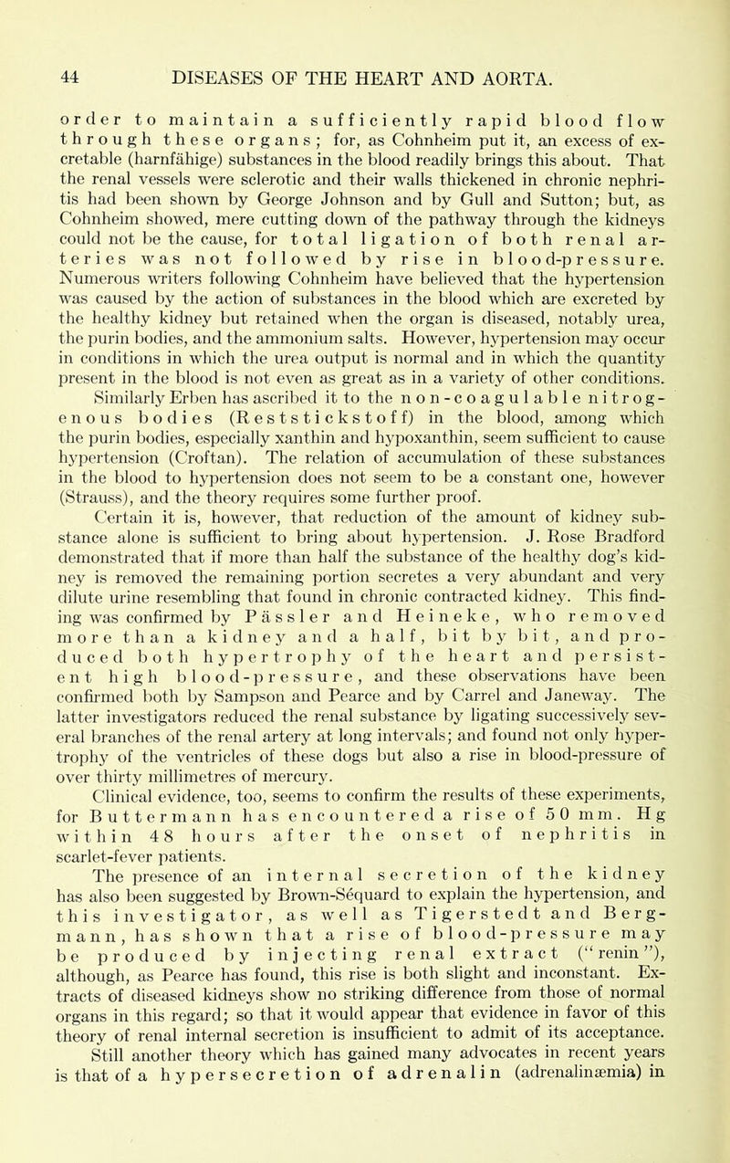 order to maintain a sufficiently rapid blood flow through these organs; for, as Cohnheim put it, an excess of ex- cretable (harnfahige) substances in the blood readily brings this about. That the renal vessels were sclerotic and their walls thickened in chronic nephri- tis had been shown by George Johnson and by Gull and Sutton; but, as Cohnheim showed, mere cutting down of the pathway through the kidneys could not be the cause, for total ligation of both renal ar- teries was not followed by rise in bloo d-p r e s s u r e. Numerous writers following Cohnheim have believed that the hypertension was caused by the action of substances in the blood which are excreted by the healthy kidney but retained when the organ is diseased, notably urea, the purin bodies, and the ammonium salts. However, hypertension may occur in conditions in which the urea output is normal and in which the quantity present in the blood is not even as great as in a variety of other conditions. Similarly Erben has ascribed it to the non-coagulable nitrog- enous bodies (Reststickstoff) in the blood, among which the purin bodies, especially xanthin and hypoxanthin, seem sufficient to cause hypertension (Croftan). The relation of accumulation of these substances in the blood to hypertension does not seem to be a constant one, however (Strauss), and the theory requires some further proof. Certain it is, however, that reduction of the amount of kidney sub- stance alone is sufficient to bring about hypertension. J. Rose Bradford demonstrated that if more than half the substauce of the healthy dog’s kid- ney is removed the remaining portion secretes a very abundant and very dilute urine resembling that found in chronic contracted kidney. This find- ing was confirmed by P a s s 1 e r and H e i n e k e , who removed more than a kidney and a half, bit by bit, and pro- duced both hypertrophy of the heart and persist- ent high b 1 o o d - p r e s s u r e , and these observations have been confirmed both by Sampson and Pearce and by Carrel and Janeway. The latter investigators reduced the renal substance by ligating successively sev- eral branches of the renal artery at long intervals; and found not only hyper- trophy of the ventricles of these dogs but also a rise in blood-pressure of over thirty millimetres of mercury. Clinical evidence, too, seems to confirm the results of these experiments, for Buttermann has encountered a rise of 50 mm. Hg within 48 hours after the onset of nephritis in scarlet-fever patients. The presence of an internal secretion of the kidney has also been suggested by Brovai-Sequard to explain the hypertension, and this investigator, as well as Tigerstedt and Berg- mann,has shown that a rise of blood -pressure may be produced by injecting renal extract (“renin”), although, as Pearce has found, this rise is both slight and inconstant. Ex- tracts of diseased kidneys show no striking difference from those of normal organs in this regard; so that it would appear that evidence in favor of this theory of renal internal secretion is insufficient to admit of its acceptance. Still another theory which has gained many advocates in recent years is that of a hypersecretion of adrenalin (adrenalinaemia) in