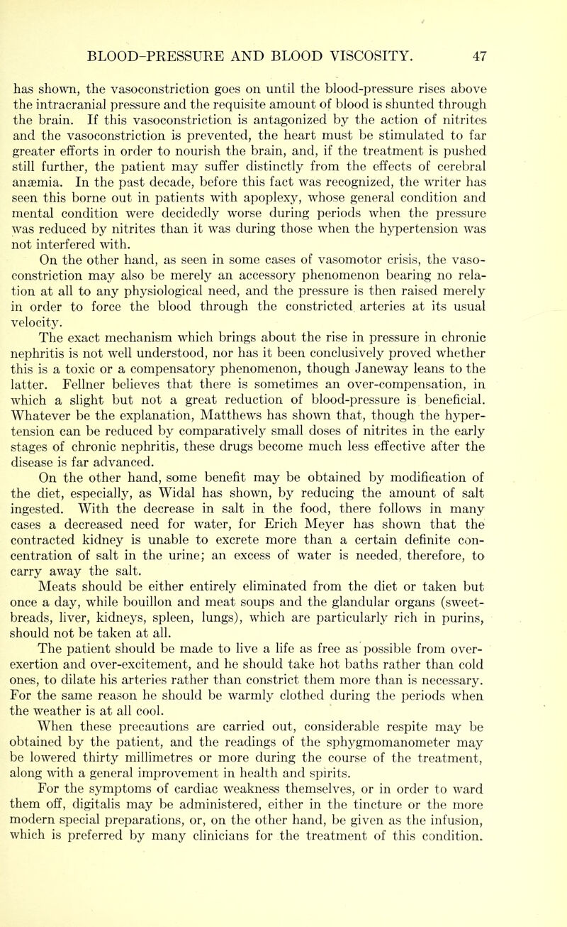 has shown, the vasoconstriction goes on until the blood-pressure rises above the intracranial pressure and the requisite amount of blood is shunted through the brain. If this vasoconstriction is antagonized by the action of nitrites and the vasoconstriction is prevented, the heart must be stimulated to far greater efforts in order to nourish the brain, and, if the treatment is pushed still further, the patient may suffer distinctly from the effects of cerebral ansemia. In the past decade, before this fact was recognized, the writer has seen this borne out in patients with apoplexy, whose general condition and mental condition were decidedly worse during periods when the pressure was reduced by nitrites than it was during those when the hypertension was not interfered with. On the other hand, as seen in some cases of vasomotor crisis, the vaso- constriction may also be merely an accessory phenomenon bearing no rela- tion at all to any physiological need, and the pressure is then raised merely in order to force the blood through the constricted, arteries at its usual velocity. The exact mechanism which brings about the rise in pressure in chronic nephritis is not well understood, nor has it been conclusively proved whether this is a toxic or a compensatory phenomenon, though Janeway leans to the latter. Fellner believes that there is sometimes an over-compensation, in which a slight but not a great reduction of blood-pressure is beneficial. Whatever be the explanation, Matthews has shown that, though the hyper- tension can be reduced by comparatively small doses of nitrites in the early stages of chronic nephritis, these drugs become much less effective after the disease is far advanced. On the other hand, some benefit may be obtained by modification of the diet, especially, as Widal has shown, by reducing the amount of salt ingested. With the decrease in salt in the food, there follows in many cases a decreased need for water, for Erich Meyer has shown that the contracted kidney is unable to excrete more than a certain definite con- centration of salt in the urine; an excess of water is needed, therefore, to carry away the salt. Meats should be either entirely eliminated from the diet or taken but once a day, while bouillon and meat soups and the glandular organs (sweet- breads, liver, kidneys, spleen, lungs), which are particularly rich in purins, should not be taken at all. The patient should be made to live a life as free as possible from over- exertion and over-excitement, and he should take hot baths rather than cold ones, to dilate his arteries rather than constrict them more than is necessary. For the same reason he should be warmly clothed during the periods when the weather is at all cool. When these precautions are carried out, considerable respite may be obtained by the patient, and the readings of the sphygmomanometer may be lowered thirty millimetres or more during the course of the treatment, along with a general improvement in health and spirits. For the symptoms of cardiac weakness themselves, or in order to ward them off, digitalis may be administered, either in the tincture or the more modern special preparations, or, on the other hand, be given as the infusion, which is preferred by many clinicians for the treatment of this condition.