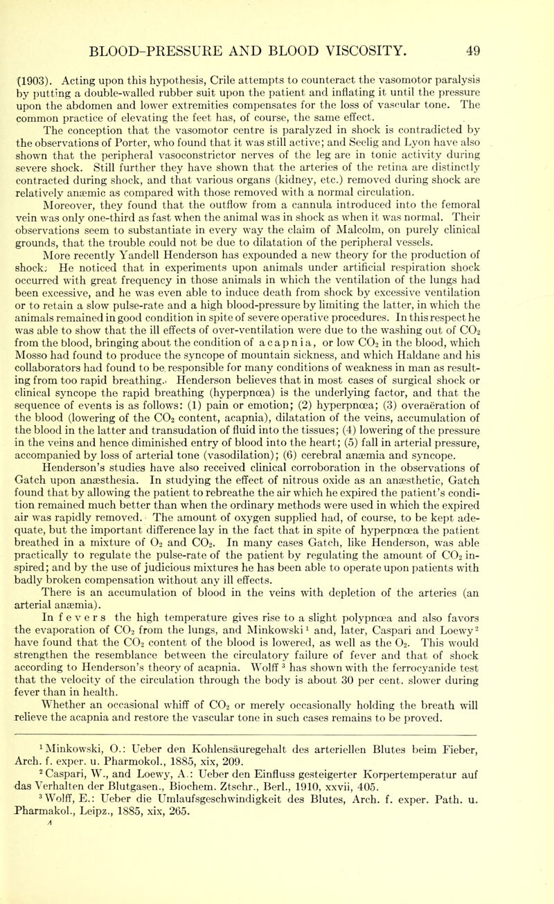 (1903). Acting upon this hypothesis, Crile attempts to counteract the vasomotor paralysis by putting a double-walled rubber suit upon the patient and inflating it until the pressure upon the abdomen and lower extremities compensates for the loss of vascular tone. The common practice of elevating the feet has, of course, the same effect. The conception that the vasomotor centre is paralyzed in shock is contradicted by the observations of Porter, who found that it was still active; and Seelig and Lyon have also shown that the peripheral vasoconstrictor nerves of the leg are in tonic activity during severe shock. Still further they have shown that the arteries of the retina are distinctly contracted during shock, and that various organs (kidney, etc.) removed during shock are relatively anaemic as compared with those removed with a normal circulation. Moreover, they found that the outflow from a cannula introduced into the femoral vein was only one-third as fast when the animal was in shock as when it was normal. Their observations seem to substantiate in every way the claim of Malcolm, on purely clinical grounds, that the trouble could not be due to dilatation of the peripheral vessels. More recently Yandell Henderson has e.xpounded a new theory for the production of shock; He noticed that in experiments upon animals under artificial respiration shock occurred wdth great frequency in those animals in which the ventilation of the lungs had been excessive, and he was even able to induce death from shock by excessive ventilation or to retain a slow pulse-rate and a high blood-pressure by limiting the latter, in which the animals remained in good condition in spite of severe operative procedures. In this respect he was able to show that the ill effects of over-ventilation were due to the washing out of CO2 from the blood, bringing about the condition of acapnia, or low CO2 in the blood, which Mosso had found to produce the syncope of mountain sickness, and which Haldane and his collaborators had found to be, responsible for many conditions of weakness in man as result- ing from too rapid breathing.. Henderson believes that in most cases of surgical shock or clinical syncope the rapid breathing (hyperpnoea) is the underlying factor, and that the sequence of events is as follows: (1) pain or emotion; (2) hyperpnoea; (3) overaeration of the blood (lowering of the CO2 content, acapnia), dilatation of the veins, accumulation of the blood in the latter and transudation of fluid into the tissues; (4) lowering of the pressure in the veins and hence diminished entry of blood into the heart; (5) fall in arterial pressure, accompanied by loss of arterial tone (vasodilation); (6) cerebral anamia and syncope. Henderson’s studies have also received clinical corroboration in the observations of Gatch upon anaesthesia. In studying the effect of nitrous oxide as an anaesthetic, Gatch found that by allowing the patient to rebreathe the air which he expired the patient’s condi- tion remained much better than when the ordinary methods were used in which the expired air was rapidly removed. The amount of oxygen supplied had, of course, to be kept ade- quate, but the important difference lay in the fact that in spite of hyperpnoea the patient breathed in a mixture of O2 and CO2. In many cases Gatch, like Henderson, was able practically to regulate the pulse-rate of the patient by regulating the amount of CO2 in- spired; and by the use of judicious mixtures he has been able to operate upon patients with badly broken compensation without any ill effects. There is an accumulation of blood in the veins with depletion of the arteries (an arterial ancemia). In fevers the high temperature gives rise to a slight polypnoea and also favors the evaporation of CO2 from the lungs, and Minkowski ^ and, later, Caspar! and Loewy- have found that the CO2 content of the blood is lowered, as well as the O2. This would strengthen the resemblance between the circulatory failure of fever and that of shock according to Henderson’s theory of acapnia. Wolff ® has shown with the ferrocyanide test that the velocity of the circulation through the body is about 30 per cent, slower during fever than in health. Whether an occasional whiff of CO2 or merely occasionally holding the breath will relieve the acapnia and restore the vascular tone in such cases remains to be proved. 1 Minkowski, O.: Ueber den Kohlensauregehalt des arteriellen Blutes beim Fieber, Arch. f. expcr. u. Pharmokol., 1885, xix, 209. 2Caspar!, W., and Loewy, A.: Ueber den Einfluss gesteigerter Korpertemperatur auf das Verhalten der Blutgasen., Biochem. Ztschr., Berk, 1910, xxvii, 405. ^ Wolff, E.: Ueber die Umlaufsgeschwindigkeit des Blutes, Arch. f. e.xper. Path. u. Pharmakok, Leipz., 1885, xix, 265.