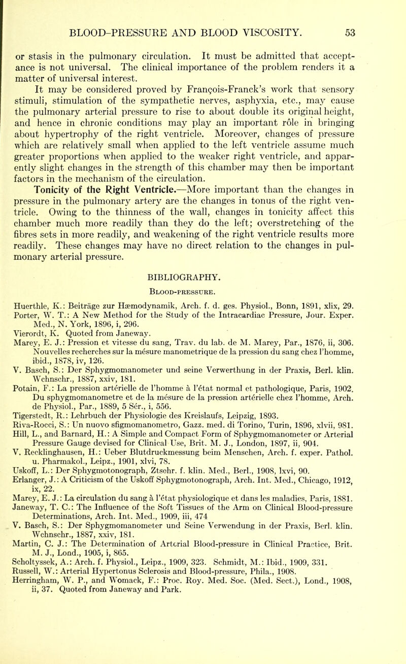 or stasis in the pulmonary circulation. It must be admitted that accept- ance is not universal. The clinical importance of the problem renders it a matter of universal interest. It may be considered proved by Fran^ois-Franck’s work that sensory stimuli, stimulation of the sympathetic nerves, asphyxia, etc., may cause the pulmonary arterial pressure to rise to about double its original height, and hence in chronic conditions may play an important role in bringing about hypertrophy of the right ventricle. Moreover, changes of pressure which are relatively small when applied to the left ventricle assume much greater proportions when applied to the weaker right ventricle, and appar- ently slight changes in the strength of this chamber may then be important factors in the mechanism of the circulation. Tonicity of the Right Ventricle.—More important than the changes in pressure in the pulmonary artery are the changes in tonus of the right ven- tricle. Owing to the thinness of the wall, changes in tonicity affect this chamber much more readily than they do the left; overstretching of the fibres sets in more readily, and weakening of the right ventricle results more readily. These changes may have no direct relation to the changes in pul- monary arterial pressure. BIBLIOGRAPHY. Blood-pressure. Huerthle, K.: Beitriige zur Hsemodynamik, Arch. f. d. ges. Physiol., Bonn, 1891, xlix, 29. Porter, W. T.: A New Method for the Study of the Intracardiac Pressure, Jour. Exper. Med., N. York, 1896, i, 296. Vierordt, K. Quoted from Janeway. Marey, E. J.: Pression et vitesse du sang, Trav. du lab. de M. Marey, Par., 1876, ii, 306. Nouvelles recherches sur la mesure manometrique de la pression du sang chez I’homme, ibid., 1878, iv, 126. V. Basch, S.: Der Sphygmomanometer und seine Verwerthung in der Praxis, Berk klin. Wchnschr., 1887, xxiv, 181. Potain, F.: La pression arterielle de I’homme a l’6tat normal et pathologique, Paris, 1902. Du sphygmomanometre et de la mesure de la pression arterielle chez I’homme, Arch, de Physiol., Par., 1889, 5 Ser., i, 556. Tigerstedt, R.: Lehrbuch der Physiologie des Kreislaufs, Leipzig, 1893. Riva-Rocci, S.: Un nuovo sfigmomanometro, Gazz. med. di Torino, Turin, 1896, xlvii, 981. Hill, L., and Barnard, H.: A Simple and Compact Form of Sphygmomanometer or Arterial Pressure Gauge devised for Clinical Use, Brit. M. J., London, 1897, ii, 904. V. Recklinghausen, H.: Ueber Blutdruckmessung beim Menschen, Arch. f. exper. Pathol, u. Pharmakol., Leipz., 1901, xlvi, 78. Uskoff, L.; Der Sphygmotonograph, Ztsohr. f. klin. Med., Berk, 1908, Ixvi, 90. Erlanger, J.: A Criticism of the Uskoff Sphygmotonograph, Arch. Int. Med., Chicago, 1912, ix, 22. Marey, E. J.: La circulation du sang ^ I’etat physiologique et dans les maladies, Paris, 1881. Janeway, T. C.: The Influence of the Soft Tissues of the Arm on Clinical Blood-pressure Determinations, Arch. Int. Med., 1909, iii, 474 V. Basch, S.: Der Sphygmomanometer und Seine Verwendung in der Praxis, Berk klin. Wchnschr., 1887, xxiv, 181. Martin, C. J.: The Determination of Arterial Blood-pressure in Clinical Practice, Brit. M. J., Lond., 1905, i, 865. Scholtyssek, A.: Arch. f. Physiol., Leipz., 1909, 323. Schmidt, M.: Ibid., 1909, 331. Russell, W.: Arterial Hypertonus Sclerosis and Blood-pressure, Phila., 1908. Herringham, W. P., and Womack, F.: Proc. Roy. Med. Soc. (Med. Sect.), Lond., 1908, ii, 37. Quoted from Janeway and Park.