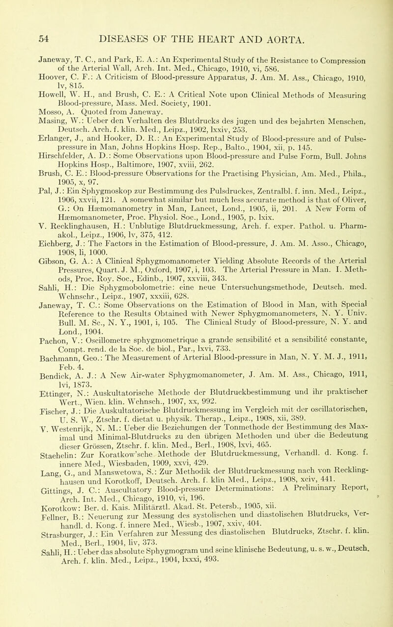 Janeway, T. C., and Park, E. A.: An Experimental Study of the Resistance to Compression of the Arterial Wall, Arch. Int. Med., Chicago, 1910, vi, 586. Hoover, C. F.; A Criticism of Blood-pressure Apparatus, J. Am. M. Ass., Chicago, 1910, Iv, 815. Howell, W. H., and Brush, C. E.: A Critical Note upon Clinical Methods of Measuring Blood-pressure, Mass. Med. Society, 1901. Mosso, A. Quoted from Janeway. Masing, W.: Ueber den Verhalten des Blutdrucks des jugen und des bejahrten Menschen, Deutsch. Arch. f. klin. Med., Leipz., 1902, Ixxiv, 253. Erlanger, J., and Hooker, D. R.: An Experimental Study of Blood-pressure and of Pulse- pressure in Man, Johns Hopkins Hosp. Rep., Balto., 1904, xii, p. 145. Hirschfelder, A. D.: Some Observations upon Blood-pressure and Pulse Form, Bull. Johns Hopkins Hosp., Baltimore, 1907, xviii, 262. Brush, C. E.; Blood-pressure Observations for the Practising Physician, Am. Med., Phila., 1905, X, 97. Pal, J.: Ein Sphygmoskop zur Bestimmung des Pulsdruckes, Zentralbl. f. inn. Med., Leipz., 1906, xxvii, 121. A somewhat similar but much less accurate method is that of Oliver, G.: On Haemomanometry in Man, Lancet, Lond., 1905, ii, 201. A New Form of Haemomanometer, Proc. Physiol. Soc., Lond., 1905, p. Ixix. V. Recklinghausen, H.: Unblutige Blutdruckmessung, Arch. f. exper. Pathol, u. Pharm- akol., Leipz., 1906, Iv, 375, 412. Eichberg, J.; The Factors in the Estimation of Blood-pressure, J. Am. M. Asso., Chicago, 1908, li, 1000. Gibson, G. A.: A Clinical Sphygmomanometer Yielding Absolute Records of the Arterial Pressures, Quart. J. M., Oxford, 1907, i, 103. The Arterial Pressure in Man. I. Meth- ods, Proc. Roy. Soc., Edinb., 1907, xxviii, 343. Sahli, H.: Die Sphygmobolometrie; eine neue Untersuchungsmethode, Deutsch. med. Wchnschr., Leipz., 1907, xxxiii, 628. Janeway, T. C.: Some Observations on the Estimation of Blood in Man, with Special Reference to the Results Obtained with Newer Sphygmomanometers, N. Y. Univ. Bull. M. Sc., N. Y., 1901, i, 105. The Clinical Study of Blood-pressure, N. Y. and Lond., 1904. Pachon, V.: Oscillometre sphygmometrique a grande sensibilite et a sensibilite constante, Compt. rend, de la Soc. de biol., Par., Ixvi, 733. Bachmann, Geo.: The Measurement of Arterial Blood-pressure in Man, N. Y. M. J., 1911, Feb. 4. Bendick, A. J.: A New Air-water Sphygmomanometer, J. Am. M. Ass., Chicago, 1911, Ivi, 1873. Ettinger, N.: Auskultatorische Methode der Blutdruckbestimmung und ihr praktischer Wert., Wien. klin. Wchnsch., 1907, xx, 992. Fischer, J.: Die Auskultatorische Blutdruckmessung im Vergleich mit der oscillatorischen, U.' S. W., Ztschr. f. dietat u. physik. Therap., Leipz., 1908, xii, 389. V. AVestenrijk, N. M.: Ueber die Beziehungen der Tonmethode der Bestimmung des Max- imal unci Minimal-Blutdrucks zu den iibrigen Methoden und libcr die Bedeutung dieser Grossen, Ztschr. f. klin. Med., Berk, 1908, Ixvi, 465. Staehelin: Zur Koratkow’sche Methode der Blutdruckmessung, Verhandl. d. Kong. f. innere Med., Wiesbaden, 1909, xxvi, 429. Lang, G., and Manswetowa, S.: Zur Methodik der Blutdruckmessung nach von Reckling- hausen und Korotkoff, Deutsch. Arch. f. klin Med., Leipz., 1908, xciv, 441. Gittings, J. C.: Auscultatory Blood-pressure Determinations; A Preliminary Report, Arch. Int. Med., Chicago, 1910, vi, 196. Korotkow: Ber. d. Kais. Militarztl. Akad. St. Petersb., 1905, xii. Fellner, B.; Neuerung zur Messung des systolischen und diastolischen Blutdrucks, Ver- hindi. d. Kong. f. innere Med., Wiesb., 1907, xxiv, 404. Strasburger, J.: Ein Verfahren zur Messung des diastolischen Blutdrucks, Ztschr. f. klin. Med., Berk, 1904, liv, 373. . . ^ . u Sahli, H.: Ueber das absolute Sphygmogram und seme klimsche Bedeutung, u. s. w., Deutsch. Arch. f. klin. Med., Leipz., 1904, Ixxxi, 493.