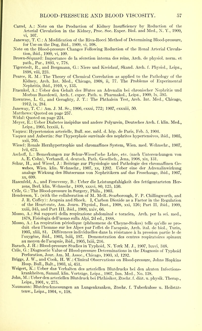 Carrel, A.: Note on the Production of Kidney Insufficiency by Reduction of the Arterial Circulation in the Kidney, Proc. Soc. Exper. Biol, and Med., N. Y., 1909, vi, 107. Janeway, T. C.; A Modification of the Riva-Rocci Method of Determining Blood-pressure, for Use on the Dog, ibid., 1909, vi, 108. Note on the Blood-pressure Changes Following Reduction of the Renal Arterial Circula- tion, ibid., 1909, vi, 109. Brown-Sequard: Importance de la secretion interna des reins. Arch, de physiol, norm, et path.. Par., 1893, v, 778. Tigerstedt, R., and Bergmann, G.: Niere und Kreislauf, Skand. Arch. f. Physiol., Leipz., 1898, viii, 223. Pearce, R. M.: The Theory of Chemical Correlation as applied to the Pathology of the Kidney, Arch. Int. Med., Chicago, 1908, ii, 77. The Problems of Experimental Nephritis, ibid., 1910, v, 133. Fraenkel, A.: Ueber den Gehalt des Blutes an Adrenalin bei chronischer Nephritis und Morbus Basedowii, Arch. f. exper. Path. u. Pharmakoh, Leipz., 1909, lx, 395. Rowntree, L. G., and Geraghty, J. T.: The Phthalein Test, Arch. Int. Med., Chicago, 1912, ix, 284. Janeway, T. C.: Am. J. M. Sc., 1906, cxxxi, 772; 1907, cxxxiii, 50. Matthews: Quoted on page 257. Widal: Quoted on page 224. Meyer, E.: Ueber Diabetes insipidus und andere Polyurein, Deutsches Arch. f. klin. Med., Leipz., 1905, Ixxxiii, 1. Vaquez: Hypertension arterielle. Bull. soc. med. d. hop. de Paris, Feb. 5, 1904. Vaquez and Aubertin: Sur I’hyperplasie surrenale des nephrites hypertensives, ibid., 1905, xxii, 705. Wiesel: Renale Herzhypertrophie und chromafiines System, Wien. med. Wchnschr., 1907, Ivii, 673. Aschoff, L.: Bemerkungen zur Schur-Wiesel’sche Lehre, etc. (nach Untersuchungen von A. E. Cohn), Verhandl. d. deutsch. Path. Gesellsch., Jena, 1908, xi.x, 131. Schur, H., and Wiesel, J.: Beitrage zur Physiologic und Pathologic des chromaffinen Ge- webes, Wien. klin. Wchnschr., 1907, xx, 1202. Ueber eine der Adrenalinwirkung analoge Wirkung des Blutserums von Nephritikern auf das Froschauge, ibid., 1907, XX, 699. Hasenfeld, A., and Fenevessy, B.: Ueber die Leistungsfahigkeit des fettigentarteten Her- zens, Berk klin. Wchnschr., 1899, xxxvi, 80, 125, 150. Crile, G.: The Blood-pressure in Surgery, Ploila., 1903. Henderson, Y. (with the collaboration of M. McR. Scarborough, F. P. Chillingworth, and J. R. Coffey): Acapnia and Shock. I, Carbon Dioxide as a Factor in the Regulation of the Heart-rate, Am. Journ. Physiol., Bost., 1908, xxi, 126; Part II, ibid., 1909, xxiii, 345, and Part III, ibid., 1909, xxiv, 66. Mosso, A.: Sui rapporti della respirazione abdominal e toracica. Arch, per la sci. med., 1878, Fisiologia dell’uomo sulla Alpi, 2d ed., 1888. Mosso, A.: La respiration periodique (phenomene de Cheyne-Stokes) telle qu’elle se pro- duit chez I’homme sur les Alpes par I’effet de I’acapnie, Arch. ital. de biok, Turin, 1905, xliii, 81. Differences individuelles dans la resistance a la pression partie le de I’oxygene, ibid., 1905, Ixiii, 197. Demonstration des centres respiratoires spinaux au moyen de I’acapnie, ibid., 1905, Ixiii, 216. Barach, J. H.: Blood-pressure Studies in Typhoid, N. York M. J., 1907, Ixxvi, 348. Crile, G.: Diagnostic Value of Blood-pressure Determinations in the Diagnosis of Typhoid Perforation, Jour. Am. M. Assoc., Chicago, 1903, xl, 1292. Briggs, J. W., and Cook, H. W.: Clinical Observations on Blood-pressure, Johns Hopkins Hosp. Bulk, Balt., 1903, xi, 451. Weigert, K.: Ueber das Verhalten des arteriellen Blutdrucks bei den akuten Infections- krankheiten, Sammk klin. Vortrage, Leipz., 1907, Inn. Med., No. 138. John, M.: Ueber den arteriellen Blutdruck bei Phthisiker, Ztschr. f. diat. u. physik. Therap., Leipz., 1901, V, 275. Naumann: Blutdruckmessungen an Lungenkranken, Ztschr. f. Tuberkulose u. Heilstat- tenw., Leipz., 1904, v, 118.