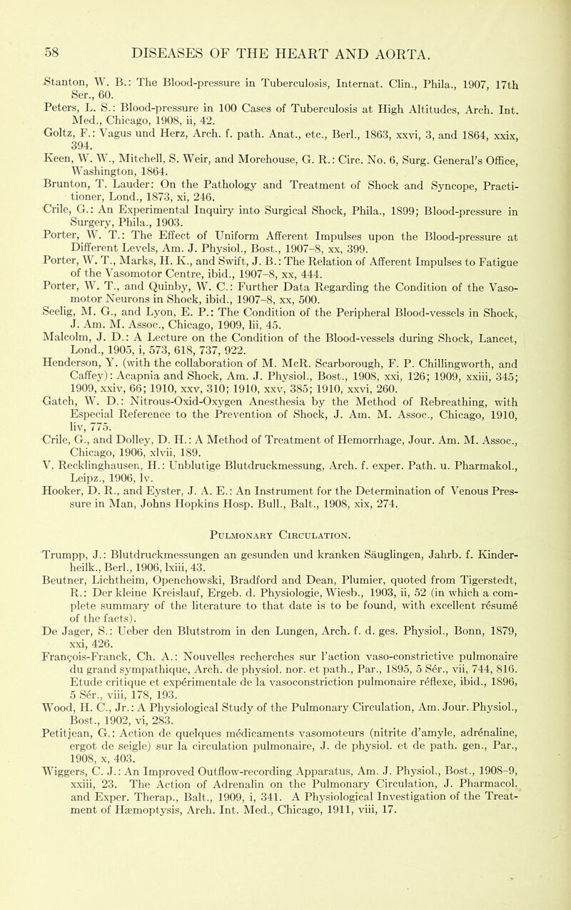 •Stanton, W. B.: The Blood-pressure in Tuberculosis, Internat. Clin., Phila., 1907, 17th Ser., 60. Peters, L. S.: Blood-pressure in 100 Cases of Tuberculosis at High Altitudes, Arch. Int. Med., Chicago, 1908, ii, 42. Goltz, F.: Vagus und Herz, Arch. f. path. Anat., etc., Berh, 1863, xxvi, 3, and 1864, xxix, 394. Keen, W. W., Mitchell, S. Weir, and Morehouse, G. R.: Circ. No. 6, Surg. General’s Office, Washington, 1864. Brunton, T. Lauder; On the Pathology and Treatment of Shock and Syncope, Practi- tioner, Bond., 1873, xi, 246. Crile, G.: An Experimental Inquiry into Surgical Shock, Phila., 1899; Blood-pressure in Surgery, Phila., 1903. Porter, W. T.: The Effect of Uniform Afferent Impulses upon the Blood-pressure at Different Levels, Am. J. Physiol., Bost., 1907-8, xx, 399. Porter, W. T., Marks, H. K., and Swift, J. B.: The Relation of Afferent Impulses to Fatigue of the Vasomotor Centre, ibid., 1907-8, xx, 444. Porter, W. T., and Quinby, W. C.: Further Data Regarding the Condition of the Vaso- motor Neurons in Shock, ibid., 1907-8, xx, 500. Seelig, M. G., and Lyon, E. P.: The Condition of the Peripheral Blood-vessels in Shock, J. Am. M. Assoc., Chicago, 1909, lii, 45. Malcolm, J. D.: A Lecture on the Condition of the Blood-vessels during Shock, Lancet, Lond., 1905, i, 573, 618, 737, 922. Henderson, Y. (with the collaboration of M. McR. Scarborough, F. P. Chillingworth, and Caffey): Acapnia and Shock, Am. .1. Physiol., Bost., 1908, xxi, 126; 1909, xxiii, 345; 1909, xxiv, 66; 1910, xxv, 310; 1910, xxv, 385; 1910, xxvi, 260. Gatch, W. D.: Nitrou.s-Oxid-Oxygen Anesthesia by the Method of Rebreathing, with Especial Reference to the Prevention of Shock, J. Am. M. Assoc., Chicago, 1910, liv, 775. Crile, G., and Dolley, D. H.: A Method of Treatment of Hemorrhage, Jour. Am. M. Assoc., Chicago, 1906, xlvii, 189. V. Recklinghausen, II.: Unblutige Blutdruckmessung, Arch. f. exper. Path. u. Pharmakoh, Lcipz., 1906, Iv. Hooker, D. R., and Eyster, J. A. E.: An Instrument for the Determination of Venous Pres- sure in Man, Johns Hopkins Hosp. Bull., Balt., 1908, xix, 274. Pulmonary Circulation. Trumpp, J.: Blutdruckme.ssungen an gesundcn und kranken Sauglingen, Jahrb. f. Kinder- heilk., Berh, 1906, Ixiii, 43. Beutner, Lichtheim, Openchowski, Bradford and Dean, Plumier, quoted from Tigerstedt, R.: Der kleine Kreislauf, Ergeb. d. Physiologie, Wiesb., 1903, ii, 52 (in which a com- plete summary of the literature to that date is to be found, with excellent resumd of the facts). De Jager, S.: Ueber den Blutstrom in den Lungen, Arch. f. d. ges. Physiol., Bonn, 1879, xxi, 426. Fran5ois-Franck, Ch. A.: Nouvelles recherches sur Taction vaso-constrictive pulmonaire du grand sympathique. Arch, de physiol, nor. et path.. Par., 1895, 5 Ser., vii, 744, 816. Etude critique et experimentale de la vasoconstriction pulmonaire reflexe, ibid., 1896, 5 Ser., viii, 178, 193. Wood, H. C., Jr.: A Physiological Study of the Pulmonary Circulation, Am. Jour. Physiol., Bost., 1902, vi, 28T Petitjean, G.: Action de quelques medicaments vasomoteurs (nitrite d’amyle, adrdnaline, ergot de seigle) sur la circulation pulmonaire, J. de physiol, et de path, gen.. Par., 1908, X, 403. Wiggers, C. J.: An Improved Outflow-recording Apparatus, Am. J. Physiol., Bost., 1908-9, xxiii, 23. The Action of Adrenalin on the Pulmonary Circulation, J. Pharmacol, and Exper. Therap., Balt., 1909, i, 341. A Physiological Investigation of the Treat- ment of Haemoptysis, Arch. Int. Med., Chicago, 1911, viii, 17.