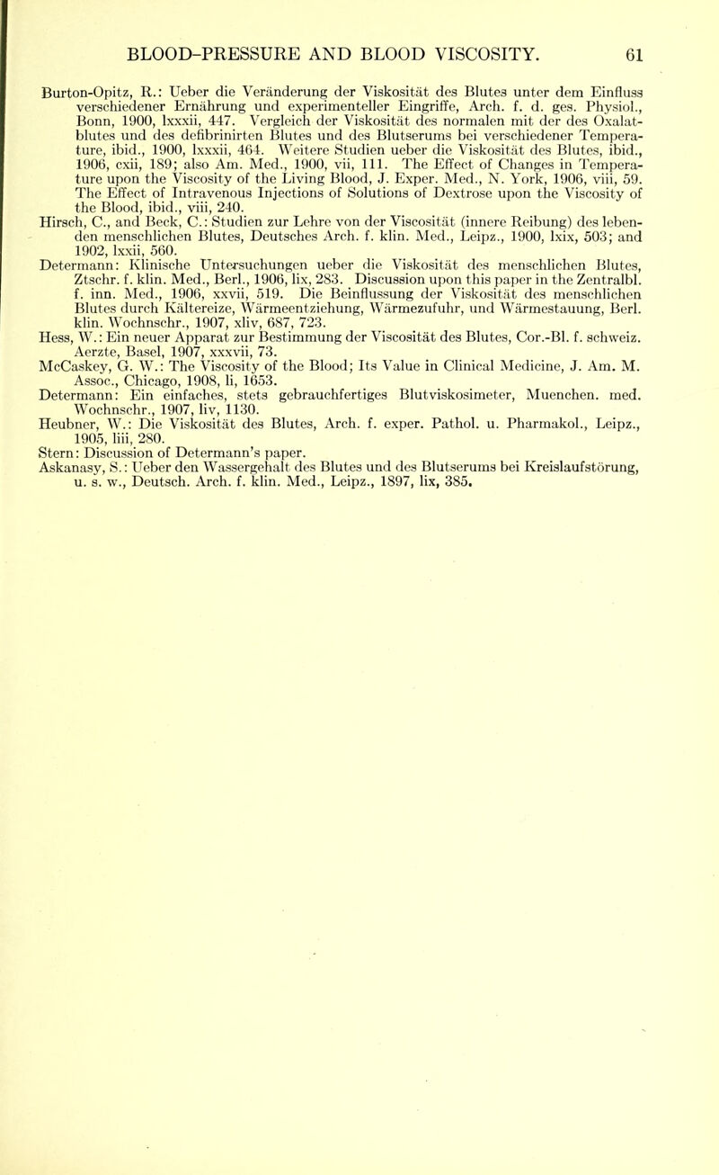 Burton-Opitz, R.: Ueber die Veriinderung der Viskositat des Blutes unter dem Einfluss verschiedener Ernahrung und experimenteller Eingriffe, Arch. f. d. ges. Physiol., Bonn, 1900, Ixxxii, 447. Vergleich der Viskositat des normalen mit der des Oxalat- blutes und des defibrinirten Blutes und des Blutserums bei verschiedener Tempera- ture, ibid., 1900, Ixxxii, 464. Weitere Studien ueber die Viskositat des Blutes, ibid., 1906, cxii, 189; also Am. Med., 1900, vii, 111. The Effect of Changes in Tempera- ture upon the Viscosity of the Living Blood, J. Exper. Med., N. York, 1906, viii, 59. The Effect of Intravenous Injections of Solutions of Dextrose upon the Viscosity of the Blood, ibid., viii, 240. Hirsch, C., and Beck, C.: Studien zur Lehre von der Viscositat (innere Reibung) des leben- den menschlichen Blutes, Deutsches Arch. f. klin. Med., Leipz., 1900, Ixix, 503; and 1902, Ixxii, 560. Deterrnann: Klinische Untersuchungen ueber die Viskositat des menschlichen Blutes, Ztschr. f. klin. Med., Berk, 1906, lix, 283. Discussion upon this paper in the Zentralbl. f. inn. Med., 1906, xxvii, 519. Die Beinflussung der Viskositat des menschlichen Blutes durch Kaltereize, Warmeentziehung, Warmezufuhr, und Warmestauung, Berl. klin. Wochnschr., 1907, xliv, 687, 723. Hess, W.; Ein neuer Apparat zur Bestimmung der Viscositat des Blutes, Cor.-Bl. f. schweiz. Aerzte, Basel, 1907, xxxvii, 73. McCaskey, G. W.: The Viscosity of the Blood; Its Value in Clinical Medicine, J. Am. M. Assoc., Chicago, 1908, li, 1653. Deterrnann: Ein einfaches, stets gebrauchfertiges Blutviskosimeter, Muenchen. med. Wochnschr., 1907, liv, 1130. Heubner, W.: Die Viskositat des Blutes, Arch. f. exper. Pathol, u. Pharmakoh, Leipz., 1905, liii, 280. Stern: Discussion of Determann’s paper. Askanasy, S.: Ueber den Wassergehalt des Blutes und des Blutserums bei Kreislaufstorung, u. 8. w., Deutsch. Arch. f. klin. Med., Leipz., 1897, lix, 385.