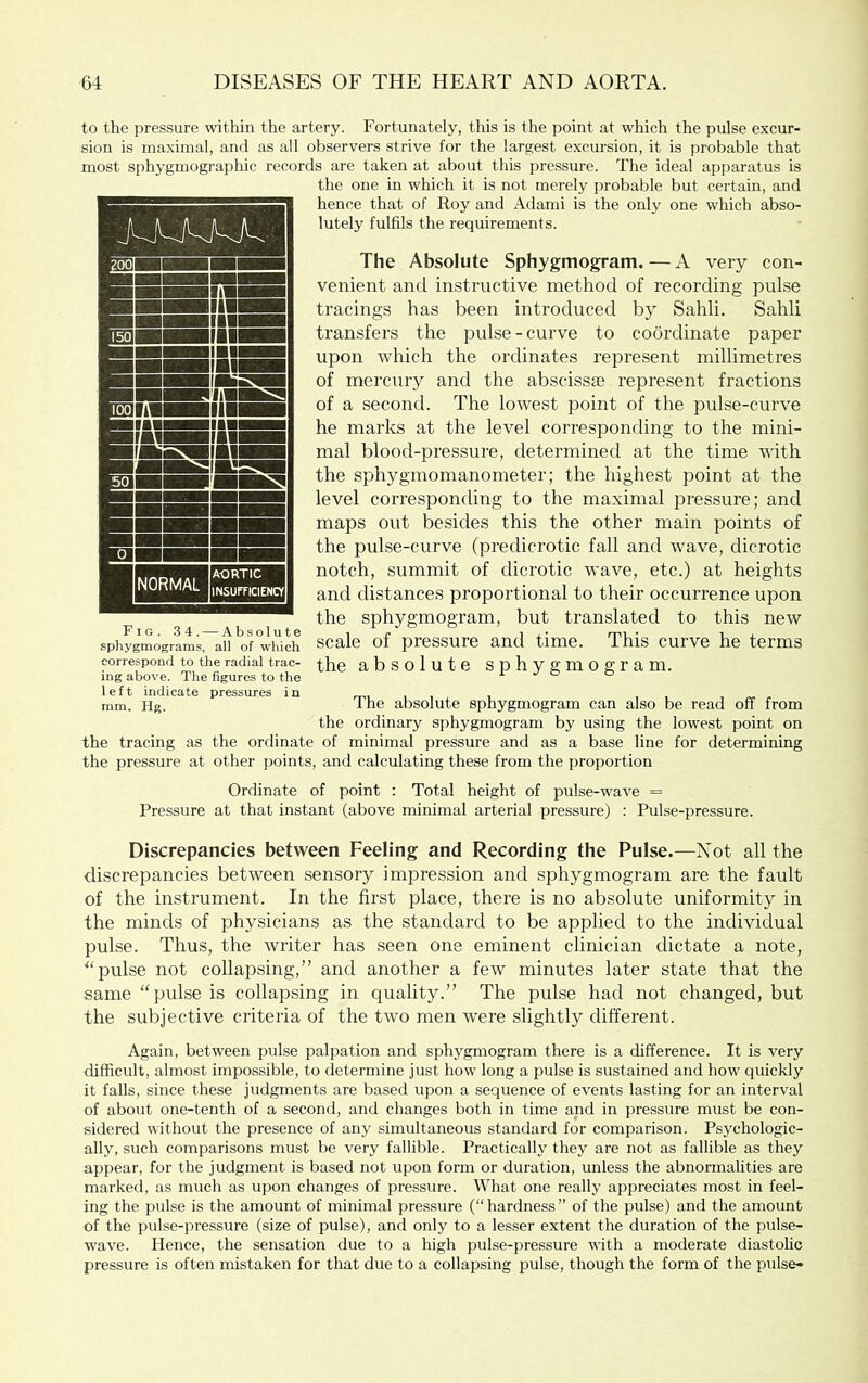 to the jjressure within the artery. Fortunately, this is the point at which the pulse excur- sion is maximal, and as all observers strive for the largest excursion, it is probable that most si)hygmographic records are taken at about this pressure. The ideal apparatus is the one in which it is not merely probable but certain, and hence that of Roy and Adami is the only one which abso- lutely fulfils the requirements. The Absolute Sphygmogram. — A very con- venient and instructive method of recording pulse tracings has been introduced by Sahli. Sahli transfers the pulse-curve to coordinate paper upon which the ordinates represent millimetres of mercury and the abscissae represent fractions of a second. The lowest point of the pulse-curve he marks at the level corresponding to the mini- mal blood-pressure, determined at the time with the sphygmomanometer; the highest point at the level corresponding to the maximal pressure; and maps out besides this the other main points of the pulse-curve Cpredicrotic fall and wave, dicrotic notch, summit of dicrotic wave, etc.) at heights and distances proportional to their occurrence upon the sphygmogram, but translated to this new scale of pressure and time. This curve he terms the absolute sphygmogram. Fig. 34. — Absolute sphygmograms, all of which correspond to the radial trac- ing above. The figures to the left indicate pressures in mm. Hg. The absolute sphygmogram can also be read off from the ordinary sphygmogram by using the lowest point on the tracing as the ordinate of minimal pressure and as a base line for determining the pressure at other jioints, and calculating these from the proportion Ordinate of point : Total height of pulse-wave = Pressure at that instant (above minimal arterial pressure) : Pulse-pressure. Discrepancies between Feeling and Recording tbe Pulse.—Not all the discrepancies between sensory impression and sphygmogram are the fault of the instrument. In the first place, there is no absolute uniformity in the minds of physicians as the standard to be applied to the individual pulse. Thus, the writer has seen one eminent clinician dictate a note, pulse not collapsing,” and another a few minutes later state that the same “pulse is collapsing in quality.” The pulse had not changed, but the subjective criteria of the two men were slightly different. Again, between pulse palpation and sphygmogram there is a difference. It is very difficult, almost impossible, to determine just how long a pulse is sustained and how quickly it falls, since these judgments are based upon a sequence of events lasting for an interval of about one-tenth of a second, and changes both in time and in pressure must be con- sidered without the presence of any simultaneous standard for comparison. Psychologic- ally, such comparisons must be very fallible. Practically they are not as fallible as they appear, for the judgment is based not upon form or duration, unless the abnormalities are marked, as much as upon changes of pressure. What one really appreciates most in feel- ing the pulse is the amount of minimal pressure (“hardness” of the pulse) and the amount of the pulse-pressure (size of pulse), and only to a lesser extent the duration of the pulse- wave. Hence, the sensation due to a high pulse-pressure with a moderate diastolic pressure is often mistaken for that due to a collapsing pulse, though the form of the pulse-