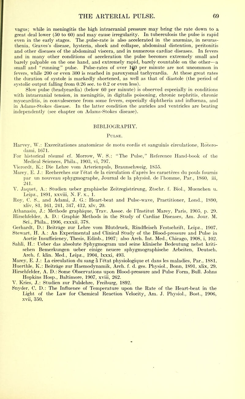 vagus; while in meningitis the high intracranial pressure may bring the rate down to a great deal lower (50 to 60) and may cause irregularity. In tuberculosis the pulse is rapid even in the early stages. The pulse-rate is also accelerated in the anaemias, in neuras- thenia, Graves’s disease, hysteria, shock and collapse, abdominal distention, peritonitis and other diseases of the abdominal viscera, and in numerous cardiac diseases. In fevers and in many other conditions of acceleration the pulse becomes extremely small and barely palpable on the one hand, and extremely rapid, barely countable on the other—a small and “running” pulse. Pulse-rates of over 1^0 per minute are not uncommon in fevers, while 200 or even 300 is reached in paroxysmal tachycardia. At these great rates the duration of systole is markedly shortened, as well as that of diastole (the period of systolic output falling from 0.26 sec. to 0.2 or even less). Slow pulse (bradycardia) (below 60 per minute) is observed especially in conditions with intracranial tension, in meningitis, in digitalis poisoning, chronic nephritis, chronic myocarditis, in convalescence from some fevers, especially diphtheria and influenza, and in Adams-Stokes disease. In the latter condition the auricles and ventricles are beating independently (see chapter on Adams-Stokes disease). BIBLIOGRAPHY. Pulse. Harvey, W.: Exercitationes anatomicae de motu cordis et sanguinis circulatione, Rotero- dami, 1671. For historical resume cf. Morrow, W. S.: “The Pulse,” Reference Hand-book of the Medical Sciences, Phila., 1903, vi, 797. Vierordt, K.: Die Lehre vom Arterienpuls, Braunschweig, 185.5. Marey, E. J.: Recherches sur I’etat de la circulation d’apres les caracteres du pouls fournis par un nouveau sphygmographe. Journal de la j^hysiol. de I’liomnie, Par., 1860, iii, 241. V. Jaquet, A.: Studien ueber graphische Zeitregistrirung, Ztschr. f. Biol., Muenchen u. Leipz., 1891, xxviii, N. F. x., 1. Rov, C. S., and Adami, J. G.: Heart-beat and Pulse-wave, Practitioner, Loud., 1890, ' xliv, 81, 161, 241, 347, 412, xlv, 20. Athanasiu, J.: Methode grapliique, Trav. Assoc, de I’lnstitut Marey, Paris, 1905, p. 29. Hirschfelder, A. D.: Graphic Methods in the Study of Cardiac Diseases, Am. Jour. M. Sci., Phila., 1906, cxxxii, 378. Gerhardt, D.: Beitrage zur Lehre vom Blutdruck, Rindfleisch Festschrift, Leipz., 1907. Stewart, H. A.: An Experimental and Clinical Study of the Blood-pressure and Pulse in Aortic Insufficiency, Thesis, Edinb., 1907; also Arch. Int. Med., Chicago, 1908, i, 102. Sahli, H.: Ueber das absolute Sphygmogram und seine klinische Bedeutung nebst kriti- schen Bemerkungen ueber einige neuere sphygmographische Arbeiten, Deutsch. Arch. f. klin. Med., Leipz., 1904, Ixxxi, 493. Marey, E. J.: La circulation du sang a I’etat physiologique et dans les maladies, Par., 1881. Huerthle, K.: Beitrage zur Haemodynamik, Arch. f. d. ges. Physiol., Bonn, 1891, xlix, 29. Hirschfelder, A. D.: Some Observations upon Blood-pressure and Pulse Form, Bull. Johns Hopkins Hosp., Baltimore, 1907, xviii, 262. V. Kries, J.: Studien zur Pulslehre, Freiburg, 1892. Snyder, C. D.; The Influence of Temperature upon the Rate of the Heart-beat in the Light of the Law for Chemical Reaction Velocity, Am. J. Physiol., Bost., 1906, xvii, 350,