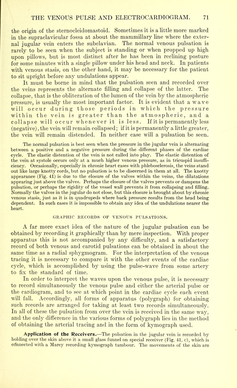 the origin of the sternocleidomastoid. Sometimes it is a little more marked in the supraclavicular fossa at about the mammillary line where the exter- nal jugular vein enters the subclavian. The normal venous pulsation is rarely to be seen w-hen the subject is standing or when propped up high upon pillows, but is most distinct after he has been in reclining posture for some minutes with a single pillow under his head and neck. In patients with venous stasis, on the other hand, it may be necessary for the patient to sit upright before any undulations appear. It must be borne in mind that the pulsation seen and recorded over the veins represents the alternate filling and collapse of the latter. The collapse, that is the obliteration of the lumen of the vein by the atmospheric pressure, is usually the most important factor. It is evident that a wave will occur during those periods in which the pressure within the vein is greater than the atmospheric, and a collapse will occur whenever it is less. If it is permanently less (negative), the vein will remain collapsed; if it is permanently a little greater, the vein will remain distended. In neither case will a pulsation be seen. The normal pulsation is best seen when the pressure in the jugular vein is alternating between a positive and a negative pressure during the different phases of the cardiac cycle. The elastic distention of the vein is not called into play. The elastic distention of the vein at systole occurs only at a much higher venous pressure, as in tricuspid insuffi- ciency. Occasionally, especially in chronic heart cases with phlebosclerosis, the veins stand out like large knotty cords, but no pulsation is to be discerned in them at all. The knotty appearance (Fig. 41) is due to the closure of the valves within the veins, the dilatations appearing just above the valves. Perhaps the closure of the valves prevents or dampens the pulsation, or perhaps the rigidity of the vessel wall prevents it from collapsing and filling. Normally the valves in the jugular do not close, but this closure is brought about by chronic venous stasis, just as it is in quadrupeds where back pressure results from the head being dependent. In such cases it is impossible to obtain any idea of the undulations nearer the heart. GR.tPHIC RECORDS OF VENOUS PULS.A.TIONS. A far more exact idea of the nature of the jugular pulsation can be obtained by recording it graphically than by mere inspection. With proper apparatus this is not accompanied by any difficulty, and a satisfactory record of both venous and carotid pulsations can be obtained in about the same time as a radial sphygmogram. For the interpretation of the venous tracing it is necessary to compare it with the other events of the cardiac cycle, which is accomplished by using the pulse-wave from some artery to fix the standard of time. In order to interpret the waves upon the venous pulse, it is necessary to record simultaneously the venous pulse and either the arterial pulse or the cardiogram, and to see at which point in the cardiac cycle each event will fall. Accordingly, all forms of apparatus (polygraph) for obtaining such records are arranged for taking at least two records simultaneously. In all of these the pulsation from over the vein is received in the same way, and the only difference in the various forms of polygraph lies in the method of obtaining the arterial tracing and in the form of kymograph used. Application of the Receivers.—The pulsation in the jugular vein is recorded by holding over the skin above it a small glass funnel on special receiver (Fig. 41, c), which is cdnnected with a Marey recording kymograph tambour. The movements of the skin are