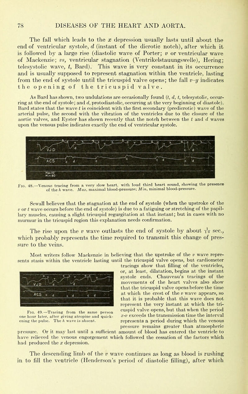 The fall which leads to the x depression usually lasts until about the end of ventricular systole, d (instant of the dicrotic notch), after which it is followed by a large rise (diastolic wave of Porter; v or ventricular wave of Mackenzie; vs, ventricular stagnation (Ventrikelstauungswelle), Hering; telesystolic wave, t, Bard). This wave is very constant in its occurrence and is usually supposed to represent stagnation within the ventricle, lasting from the end of systole until the tricuspid valve opens; the fall v-y indicates the opening of the tricuspid valve. As Bard has shown, two undulations are occasionally found (<, d, t, telesystolic, occur- ring at the end of systole; and d, protodiastolic, occurring at the very beginning of diastole). Bard states that the wave t is coincident with the first secondary (predicrotic) wave of the arterial pulse, the second with the vibration of the ventricles due to the closure of the aortic valves, and Eyster has shown recently that the notch between the t and d waves upon the venous pulse indicates exactly the end of ventricular systole. Fig. 48.—Venous tracing from a very slow heart, with loud third heart sound, showing the presence of the h wave. Max, maximal blood-pressure; Min, minimal blood-pressure. Sewall believes that the stagnation at the end of systole (when the upstroke of the V or t wave occurs before the end of systole) is due to a fatiguing or stretching of the papil- lary muscles, causing a slight tricuspid regurgitation at that instant; but in cases with no murmur in the tricuspid region this explanation needs confirmation. The rise upon the v wave outlasts the end of systole by about tV sec., which probably represents the time required to transmit this change of pres- sure to the veins. Most writers follow Mackenzie in believing that the upstroke of the v wave repre- sents stasis within the ventricle lasting until the tricuspid valve opens, but cardiometer tracings show that filling of the ventricles, or, at least, dilatation, begins at the instant systole ends. Chauveau’s tracings of the movements of the heart valves also show that the tricuspid valve opens before the time at which the crest of the v wave appears, so that it is probable that this wave does not represent the very instant at which the tri- cuspid valve opens, but that when the period x-v exceeds the transmission time the interval represents a period during which the venous pressure remains greater than atmospheric pressure. Or it may last until a sufficient amount of blood has entered the ventricle to have relieved the venous engorgement which followed the cessation of the factors which had produced the x depression. The descending limb of the v wave continues as long as blood is rushing in to fill the ventricle (Hender.son’s period of diastolic filling), after which Fig. 49.—Tracing from the same person one hour later, after giving atropine and quick- ening the pulse. The h wave is absent.