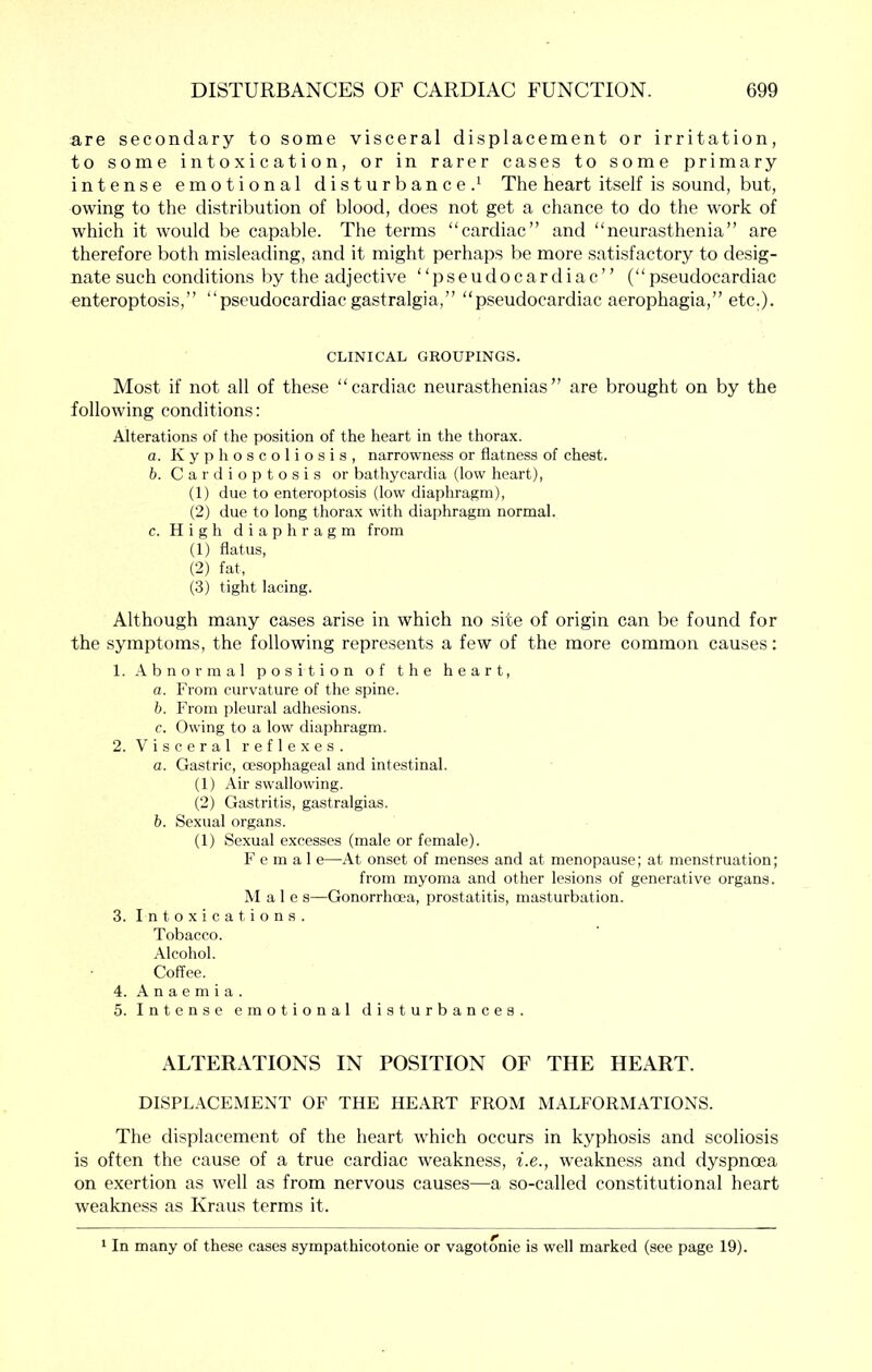 are secondary to some visceral displacement or irritation, to some intoxication, or in rarer cases to some primary intense emotional disturbance.^ The heart itself is sound, but, owing to the distribution of blood, does not get a chance to do the work of which it would be capable. The terms “cardiac” and “neurasthenia” are therefore both misleading, and it might perhaps be more satisfactory to desig- nate such conditions by the adjective “pseudocardiac” (“pseudocardiac enteroptosis,” “pseudocardiac gastralgia,” “pseudocardiac aerophagia,” etc.). CLINICAL GROUPINGS. Most if not all of these “cardiac neurasthenias” are brought on by the following conditions: Alterations of the position of the heart in the thorax. a. K y ]) h o s c o 1 i o s i s , narrowness or flatness of chest. h. C a r d i o p t o s i s or bathycardia (low heart), (1) due to enteroptosis (low diaphragm), (2) due to long thorax with diaphragm normal. c. High diaphragm from (1) flatus, (2) fat, (3) tight lacing. Although many cases arise in which no site of origin can be found for the symptoms, the following repre.sents a few of the more common causes: 1. Abnormal position of the heart, a. From curvature of the spine. b. From pleural adhesions. c. Owing to a low diajfliragm. 2. Visceral reflexes. a. Gastric, ccsophageal and intestinal. (1) Air swallowing. (2) Gastritis, gastralgias. b. Sexual organs. (1) Sexual excesses (male or female). F e m a 1 e—At onset of menses and at menopause; at menstruation; from myoma and other lesions of generative organs. Male s—Gonorrhoea, prostatitis, masturbation. 3. Intoxications. Tobacco. Alcohol. Coffee. 4. Anaemia. 5. Intense emotional disturbances. ALTERATIONS IN POSITION OF THE HEART. DISPLACEMENT OF THE HEART FROM MALFORMATIONS. The displacement of the heart which occurs in kyphosis and scoliosis is often the cause of a true cardiac weakness, i.e., weakness and dyspnoea on exertion as well as from nervous causes—a so-called constitutional heart weakness as Kraus terms it. In many of these cases sympathicotonie or vagotonic is well marked (see page 19).